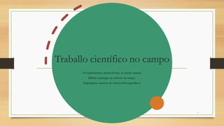 Traballo científico no campo
Os experimentos desenvólvense no medio natural.
Débese empregar un caderno de campo.
Empréganse materias de observación específicos.
8
 