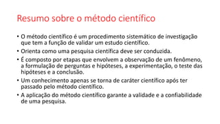 Resumo sobre o método científico
• O método científico é um procedimento sistemático de investigação
que tem a função de validar um estudo científico.
• Orienta como uma pesquisa científica deve ser conduzida.
• É composto por etapas que envolvem a observação de um fenômeno,
a formulação de perguntas e hipóteses, a experimentação, o teste das
hipóteses e a conclusão.
• Um conhecimento apenas se torna de caráter científico após ter
passado pelo método científico.
• A aplicação do método científico garante a validade e a confiabilidade
de uma pesquisa.
 