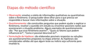 Etapas do método científico
• Observação: envolve a coleta de informações qualitativas ou quantitativas
sobre o fenômeno. O pesquisador deve olhar para o que precisa ser
respondido e buscar mais informações sobre a situação.
• Questionamento: são construídas perguntas que podem ajudar a explicar o
fenômeno, resolver a questão em estudo ou encontrar possíveis razões que
ocasionaram a situação-problema. Alguns exemplos de questionamento
são: “Por que esse fenômeno ocorre?”, “Quais os fatores que podem
influenciá-lo?”, “Como é possível descrevê-lo?”.
• Formulação de hipótese: são elaboradas possíveis respostas ou soluções
aos questionamentos propostos na etapa anterior. As hipóteses são
consideradas válidas até que algum teste ou indício seja suficiente para
invalidá-la.
 
