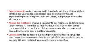 • Experimentação: o sistema em estudo é avaliado sob diferentes condições.
Também são verificadas as condições para que um determinado
experimento possa ser reproduzido. Nessa fase, as hipóteses formuladas
são testadas.
• Análise das hipóteses: envolve o julgamento das hipóteses, podendo estas
serem rejeitadas, mantidas ou modificadas. Para a hipótese ser aceita
como verdadeira, os resultados obtidos devem coincidir com o resultado
esperado, de acordo com a hipótese proposta.
• Conclusão: todos os dados obtidos e hipóteses testadas são agrupados
para que se construa uma explicação, um princípio, uma teoria ou uma lei
que seja útil para contribuir como conhecimento científico.
 