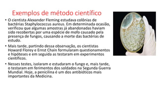 Exemplos de método científico
• O cientista Alexander Fleming estudava colônias de
bactérias Staphylococcus aureus. Em determinada ocasião,
verificou que algumas amostras já abandonadas haviam
sido recobertas por uma espécie de mofo causado pela
presença de fungos, causando a morte das bactérias de
estudo.
• Mais tarde, partindo dessa observação, os cientistas
Howard Florey e Ernst Chain formularam questionamentos
e hipóteses e em seguida as testaram em experimentos
científicos.
• Nesses testes, isolaram e estudaram o fungo e, mais tarde,
o testaram em ferimentos dos soldados na Segunda Guerra
Mundial. Hoje, a penicilina é um dos antibióticos mais
importantes da Medicina.
 