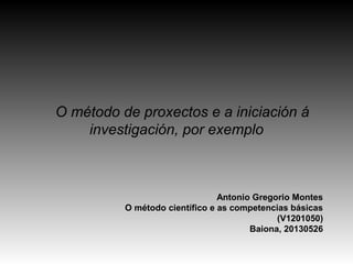 O método de proxectos e a iniciación á
investigación, por exemplo
Antonio Gregorio Montes
O método científico e as competencias básicas
(V1201050)
Baiona, 20130526
 