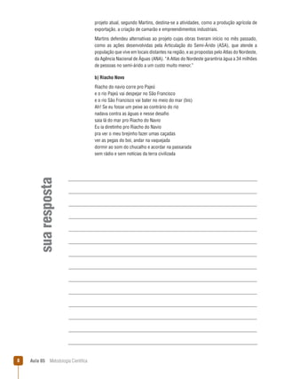 Aula 05  Metodologia Científica
suaresposta
projeto atual, segundo Martins, destina-se a atividades, como a produção agrícola de
exportação, a criação de camarão e empreendimentos industriais.
Martins defendeu alternativas ao projeto cujas obras tiveram início no mês passado,
como as ações desenvolvidas pela Articulação do Semi-Árido (ASA), que atende a
população que vive em locais distantes na região, e as propostas pelo Atlas do Nordeste,
da Agência Nacional de Águas (ANA). “A Atlas do Nordeste garantiria água a 34 milhões
de pessoas no semi-árido a um custo muito menor.”
b) Riacho Novo
Riacho do navio corre pro Pajeú
e o rio Pajeú vai despejar no São Francisco
e o rio São Francisco vai bater no meio do mar (bis)
Ah! Se eu fosse um peixe ao contrário do rio
nadava contra as águas e nesse desafio
saia lá do mar pro Riacho do Navio
Eu ia diretinho pro Riacho do Navio
pra ver o meu brejinho fazer umas caçadas
ver as pegas do boi, andar na vaquejada
dormir ao som do chucalho e acordar na passarada
sem rádio e sem notícias da terra civilizada
 