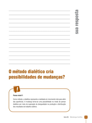 Aula 05  Metodologia Científica 
suaresposta
O método dialético cria
possibilidades de mudanças?
Pense nisto!!!
Como método, a dialética representa a realidade em movimento indo para além
das aparências. A mudança torna-se uma possibilidade no modo de pensar
dialético por meio da superação da desigualdade na produção e distribuição
dos resultados do trabalho coletivo.
 