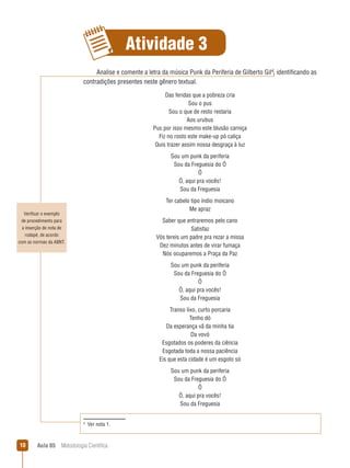 Aula 05  Metodologia Científica10
Atividade 3
Verificar o exemplo
de procedimento para
a inserção de nota de
rodapé, de acordo
com as normas da ABNT.
Analise e comente a letra da música Punk da Periferia de Gilberto Gil
, identificando as
contradições presentes neste gênero textual.
Das feridas que a pobreza cria
Sou o pus
Sou o que de resto restaria
Aos urubus
Pus por isso mesmo este blusão carniça
Fiz no rosto este make-up pó caliça
Quis trazer assim nossa desgraça à luz
Sou um punk da periferia
Sou da Freguesia do Ó
Ó
Ó, aqui pra vocês!
Sou da Freguesia
Ter cabelo tipo índio moicano
Me apraz
Saber que entraremos pelo cano
Satisfaz
Vós tereis um padre pra rezar a missa
Dez minutos antes de virar fumaça
Nós ocuparemos a Praça da Paz
Sou um punk da periferia
Sou da Freguesia do Ó
Ó
Ó, aqui pra vocês!
Sou da Freguesia
Transo lixo, curto porcaria
Tenho dó
Da esperança vã da minha tia
Da vovó
Esgotados os poderes da ciência
Esgotada toda a nossa paciência
Eis que esta cidade é um esgoto só
Sou um punk da periferia
Sou da Freguesia do Ó
Ó
Ó, aqui pra vocês!
Sou da Freguesia

  Ver nota 1.
 