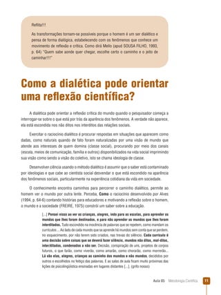 Aula 05  Metodologia Científica 11
Como a dialética pode orientar
uma reflexão científica?
A dialética pode orientar a reflexão crítica do mundo quando o pesquisador começa a
interrogar-se sobre o que está por trás da aparência dos fenômenos. A verdade não aparece,
ela está escondida nos não ditos nos interditos das relações sociais.
Exercitar o raciocínio dialético é procurar respostas em situações que aparecem como
dadas, como naturais quando de fato foram naturalizadas por uma visão de mundo que
atende aos interesses de quem domina (classe social), procurando por meio dos canais
(escola, meios de comunicação, família e outros) disponibilizados na vida social imprimindo
sua visão como sendo a visão do coletivo, isto se chama ideologia de classe.
Desenvolver ciência usando o método dialético é assumir que o saber está contaminado
por ideologias e que cabe ao cientista social desvendar o que está escondido na aparência
dos fenômenos sociais, particularmente na experiência cotidiana da vida em sociedade.
O conhecimento encontra caminhos para percorrer o caminho dialético, permite ao
homem ver o mundo por outra lente. Perceba, Como o raciocínio desenvolvido por Alves
(1994, p. 64-6) contando histórias para educadores e motivando a reflexão sobre o homem,
o mundo e a sociedade (FREIRE, 1975) constrói um saber sobre a educação.
[...] Pensei nisso ao ver as crianças, alegres, indo para as escolas, para aprender os
mundos que lhes foram destinados, e para não aprender os mundos que lhes foram
interditados. Tudo escondido na inocência de palavras que se repetem, como mandam os
currículos ... Ao lado de cada mundo que se aprende há mundos sem conta que se perdem,
no esquecimento, por não terem sido criados, nas trevas do silêncio. Cada currículo é
uma decisão sobre coisas que se deverá fazer silêncio, mundos não ditos, mal-ditos,
inter/ditados, condenados a não ser. Decisão, conspiração de uns, projetos de corpos
futuros, o que farão, como viverão, como amarão, como chorarão, como morrerão...
Lá vão elas, alegres, crianças ao caminho dos mundos e não mundos, decididos por
outros e escolhidos no feitiço das palavras. E as salas de aula ficam muito próximas das
lições de psicolingüística ensinadas em lugares distantes [...]. (grifo nosso)
Reflita!!!
As transformações tornam-se possíveis porque o homem é um ser dialético e
pensa de forma dialógica, estabelecendo com os fenômenos que conhece um
movimento de reflexão e crítica. Como dirá Mello (apud SOUSA FILHO, 1993,
p. 64) “Quem sabe aonde quer chegar, escolhe certo o caminho e o jeito de
caminhar!!!”
 