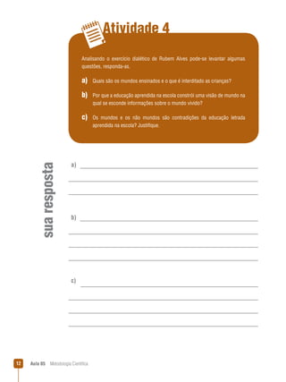 Aula 05  Metodologia Científica12
Atividade 4
suaresposta
a)
b)
c)
Analisando o exercício dialético de Rubem Alves pode-se levantar algumas
questões, responda-as.
a)  Quais são os mundos ensinados e o que é interditado as crianças?
b) Por que a educação aprendida na escola constrói uma visão de mundo na
qual se esconde informações sobre o mundo vivido?
c) Os mundos e os não mundos são contradições da educação letrada
aprendida na escola? Justifique.
 