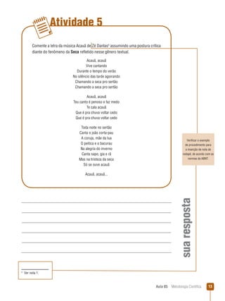 Aula 05  Metodologia Científica 13
Atividade 5
suaresposta
Verificar o exemplo
de procedimento para
a inserção de nota de
rodapé, de acordo com as
normas da ABNT.
Comente a letra da música Acauã de Zé Dantas
assumindo uma postura crítica
diante do fenômeno da Seca refletido nesse gênero textual.
Acauã, acauã
Vive cantando
Durante o tempo do verão
No silêncio das tarde agoirando
Chamando a seca pro sertão
Chamando a seca pro sertão
Acauã, acauã
Teu canto é penoso e faz medo
Te cala acauã
Que é pra chuva voltar cedo
Que é pra chuva voltar cedo
Toda noite no sertão
Canta o joão corta-pau
A coruja, mãe da lua
O peitica e o bacurau
Na alegria do inverno
Canta sapo, gia e rã
Mas na tristeza da seca
Só se ouve acauã
Acauã, acauã...

  Ver nota 1.
 