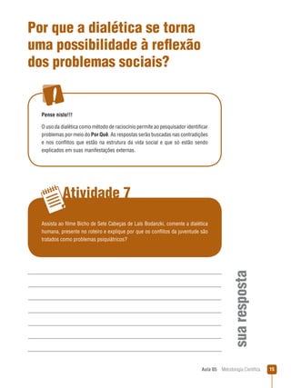 Aula 05  Metodologia Científica 15
Atividade 7
suaresposta
Por que a dialética se torna
uma possibilidade à reflexão
dos problemas sociais?
Pense nisto!!!
O uso da dialética como método de raciocínio permite ao pesquisador identificar
problemas por meio do Por Quê. As respostas serão buscadas nas contradições
e nos conflitos que estão na estrutura da vida social e que só estão sendo
explicados em suas manifestações externas.
Assista ao filme Bicho de Sete Cabeças de Laís Bodanzki, comente a dialética
humana, presente no roteiro e explique por que os conflitos da juventude são
tratados como problemas psiquiátricos?
 