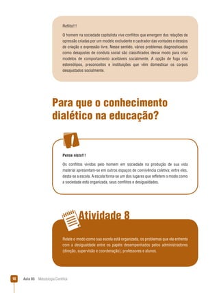 Aula 05  Metodologia Científica16
Atividade 8
Reflita!!!
O homem na sociedade capitalista vive conflitos que emergem das relações de
opressão criadas por um modelo excludente e castrador das vontades e desejos
de criação e expressão livre. Nesse sentido, vários problemas diagnosticados
como desajustes de conduta social são classificados desse modo para criar
modelos de comportamento aceitáveis socialmente, A opção de fuga cria
estereótipos, preconceitos e instituições que vêm domesticar os corpos
desajustados socialmente.
Para que o conhecimento
dialético na educação?
Pense nisto!!!
Os conflitos vividos pelo homem em sociedade na produção de sua vida
material apresentam-se em outros espaços de convivência coletiva; entre eles,
desta-se a escola. A escola torna-se um dos lugares que refletem o modo como
a sociedade está organizada, seus conflitos e desigualdades.
Relate o modo como sua escola está organizada, os problemas que ela enfrenta
com a desigualdade entre os papéis desempenhados pelos administradores
(direção, supervisão e coordenação), professores e alunos.
 