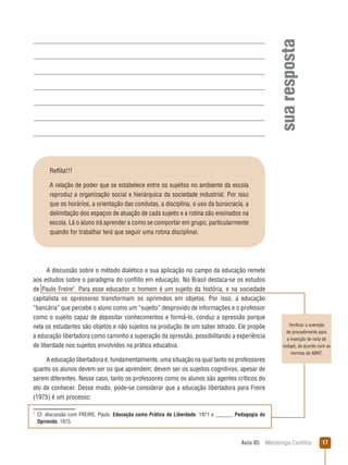 Aula 05  Metodologia Científica 17
suaresposta
Verificar o exemplo
de procedimento para
a inserção de nota de
rodapé, de acordo com as
normas da ABNT.
Reflita!!!
A relação de poder que se estabelece entre os sujeitos no ambiente da escola
reproduz a organização social e hierárquica da sociedade industrial. Por isso
que os horários, a orientação das condutas, a disciplina, o uso da burocracia, a
delimitação dos espaços de atuação de cada sujeito e a rotina são ensinados na
escola. Lá o aluno irá aprender a como se comportar em grupo, particularmente
quando for trabalhar terá que seguir uma rotina disciplinar.
A discussão sobre o método dialético e sua aplicação no campo da educação remete
aos estudos sobre o paradigma do conflito em educação. No Brasil destaca-se os estudos
de Paulo Freire
. Para esse educador o homem é um sujeito da história, e na sociedade
capitalista os opressores transformam os oprimidos em objetos. Por isso, a educação
“bancária” que percebe o aluno como um “sujeito” desprovido de informações e o professor
como o sujeito capaz de depositar conhecimentos e formá-lo, conduz a opressão porque
nela os estudantes são objetos e não sujeitos na produção de um saber letrado. Ele propõe
a educação libertadora como caminho a superação da opressão, possibilitando a experiência
de liberdade nos sujeitos envolvidos na prática educativa.
A educação libertadora é, fundamentalmente, uma situação na qual tanto os professores
quanto os alunos devem ser os que aprendem; devem ser os sujeitos cognitivos, apesar de
serem diferentes. Nesse caso, tanto os professores como os alunos são agentes críticos do
ato de conhecer. Desse modo, pode-se considerar que a educação libertadora para Freire
(1975) é um processo:

 Cf. discussão com FREIRE, Paulo. Educação como Prática de Liberdade. 1971 e ______. Pedagogia do
Oprimido. 1975.
 