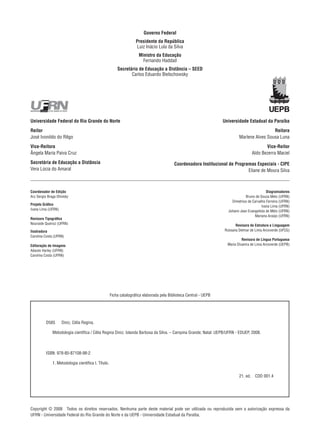 Copyright © 2008  Todos os direitos reservados. Nenhuma parte deste material pode ser utilizada ou reproduzida sem a autorização expressa da
UFRN - Universidade Federal do Rio Grande do Norte e da UEPB - Universidade Estadual da Paraíba.
Governo Federal
Presidente da República
Luiz Inácio Lula da Silva
Ministro da Educação
Fernando Haddad
Secretário de Educação a Distância – SEED
Carlos Eduardo Bielschowsky
Universidade Federal do Rio Grande do Norte
Reitor
José Ivonildo do Rêgo
Vice-Reitora
Ângela Maria Paiva Cruz
Secretária de Educação a Distância
Vera Lúcia do Amaral
Universidade Estadual da Paraíba
Reitora
Marlene Alves Sousa Luna
Vice-Reitor
Aldo Bezerra Maciel
Coordenadora Institucional de Programas Especiais - CIPE
Eliane de Moura Silva
Coordenador de Edição
Ary Sergio Braga Olinisky
Projeto Gráfico
Ivana Lima (UFRN)
Revisora Tipográfica
Nouraide Queiroz (UFRN)
Ilustradora
Carolina Costa (UFRN)
Editoração de Imagens
Adauto Harley (UFRN)
Carolina Costa (UFRN)
Diagramadores
Bruno de Souza Melo (UFRN)
Dimetrius de Carvalho Ferreira (UFRN)
Ivana Lima (UFRN)
Johann Jean Evangelista de Melo (UFRN)
Mariana Araújo (UFRN)
Revisora de Estrutura e Linguagem
Rossana Delmar de Lima Arcoverde (UFCG)
Revisora de Língua Portuguesa
Maria Divanira de Lima Arcoverde (UEPB)
D585   Diniz, Célia Regina.
   Metodologia científica / Célia Regina Diniz; Iolanda Barbosa da Silva. – Campina Grande; Natal: UEPB/UFRN - EDUEP, 2008.
ISBN: 978-85-87108-98-2
   1. Metodologia científica I. Título.
21. ed.  CDD 001.4
Ficha catalográfica elaborada pela Biblioteca Central - UEPB
 