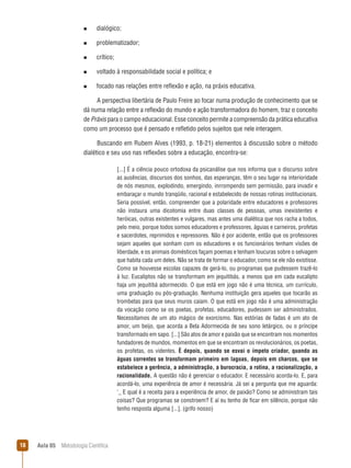 Aula 05  Metodologia Científica18
n  dialógico;
n  problematizador;
n  crítico;
n  voltado à responsabilidade social e política; e
n  focado nas relações entre reflexão e ação, na práxis educativa.
A perspectiva libertária de Paulo Freire ao focar numa produção de conhecimento que se
dá numa relação entre a reflexão do mundo e ação transformadora do homem, traz o conceito
de Práxis para o campo educacional. Esse conceito permite a compreensão da prática educativa
como um processo que é pensado e refletido pelos sujeitos que nele interagem.
Buscando em Rubem Alves (1993, p. 18-21) elementos à discussão sobre o método
dialético e seu uso nas reflexões sobre a educação, encontra-se:
[...] É a ciência pouco ortodoxa da psicanálise que nos informa que o discurso sobre
as ausências, discursos dos sonhos, das esperanças, têm o seu lugar na interioridade
de nós mesmos, explodindo, emergindo, inrrompendo sem permissão, para invadir e
embaraçar o mundo tranqüilo, racional e estabelecido de nossas rotinas institucionais.
Seria possível, então, compreender que a polaridade entre educadores e professores
não instaura uma dicotomia entre duas classes de pessoas, umas inexistentes e
heróicas, outras existentes e vulgares, mas antes uma dialética que nos racha a todos,
pelo meio, porque todos somos educadores e professores, águias e carneiros, profetas
e sacerdotes, reprimidos e repressores. Não é por acidente, então que os professores
sejam aqueles que sonham com os educadores e os funcionários tenham visões de
liberdade, e os animais domésticos façam poemas e tenham loucuras sobre o selvagem
que habita cada um deles. Não se trata de formar o educador, como se ele não existisse.
Como se houvesse escolas capazes de gerá-lo, ou programas que pudessem trazê-lo
à luz. Eucaliptos não se transformam em jequitibás, a menos que em cada eucalipto
haja um jequitibá adormecido. O que está em jogo não é uma técnica, um currículo,
uma graduação ou pós-graduação. Nenhuma instituição gera aqueles que tocarão as
trombetas para que seus muros caiam. O que está em jogo não é uma administração
da vocação como se os poetas, profetas, educadores, pudessem ser administrados.
Necessitamos de um ato mágico de exorcismo. Nas estórias de fadas é um ato de
amor, um beijo, que acorda a Bela Adormecida de seu sono letárgico, ou o príncipe
transformado em sapo. [...] São atos de amor e paixão que se encontram nos momentos
fundadores de mundos, momentos em que se encontram os revolucionários, os poetas,
os profetas, os videntes. È depois, quando se esvai o ímpeto criador, quando as
águas correntes se transformam primeiro em lagoas, depois em charcos, que se
estabelece a gerência, a administração, a burocracia, a rotina, a racionalização, a
racionalidade. A questão não é gerenciar o educador. E necessário acorda-lo. E, para
acordá-lo, uma experiência de amor é necessária. Já sei a pergunta que me aguarda:
‘­_ E qual é a receita para a experiência de amor, de paixão? Como se administram tais
coisas? Que programas se constroem? E aí eu tenho de ficar em silêncio, porque não
tenho resposta alguma [...]. (grifo nosso)
 
