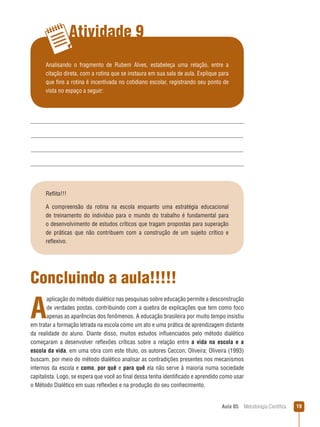 Aula 05  Metodologia Científica 19
Atividade 9
Analisando o fragmento de Rubem Alves, estabeleça uma relação, entre a
citação direta, com a rotina que se instaura em sua sala de aula. Explique para
que fins a rotina é incentivada no cotidiano escolar, registrando seu ponto de
vista no espaço a seguir:
Reflita!!!
A compreensão da rotina na escola enquanto uma estratégia educacional
de treinamento do indivíduo para o mundo do trabalho é fundamental para
o desenvolvimento de estudos críticos que tragam propostas para superação
de práticas que não contribuem com a construção de um sujeito crítico e
reflexivo.
Concluindo a aula!!!!!
A
aplicação do método dialético nas pesquisas sobre educação permite a desconstrução
de verdades postas, contribuindo com a quebra de explicações que tem como foco
apenas as aparências dos fenômenos. A educação brasileira por muito tempo insistiu
em tratar a formação letrada na escola como um ato e uma prática de aprendizagem distante
da realidade do aluno. Diante disso, muitos estudos influenciados pelo método dialético
começaram a desenvolver reflexões críticas sobre a relação entre a vida na escola e a
escola da vida, em uma obra com este título, os autores Ceccon; Oliveira; Oliveira (1993)
buscam, por meio do método dialético analisar as contradições presentes nos mecanismos
internos da escola e como, por quê e para quê ela não serve à maioria numa sociedade
capitalista. Logo, se espera que você ao final dessa tenha identificado e aprendido como usar
o Método Dialético em suas reflexões e na produção do seu conhecimento.
 