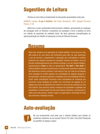 Aula 05  Metodologia Científica20
Resumo
Sugestões de Leitura
Orienta-se como leitura complementar às discussões apresentadas nesta aula:
KONDER, Leandro. O que é dialética. São Paulo: Brasiliense, 1997. Coleção Primeiros
Passos, nº 23.
Neste livro o autor contextualiza historicamente a dialética, apresentando as mudanças
de concepção entre os filósofos e estudiosos da sociedade e como a dialética se torna
um método de apreensão da realidade social. No texto aparecem exemplificações da
operacionalização do método em pesquisas na área de Ciências Humanas.
Nesta aula, estudou-se as aplicações do método dialético. Viu-se que por meio
dele pode-se ter uma leitura dos fenômenos para além de suas aparências
e que ele permite a compreensão e explicação das contradições e conflitos
presentes nas relações humanas em sociedade. Estudou-se também, como se
procede metodologicamente nas ciências humanas o uso do método dialético,
questionando-se Como os fatos se apresentam?, Por Quê? e Para Quê? O
método dialético enquanto caminho para o conhecimento questiona a aparência
dos fenômenos e busca conhecer o que está por trás, por meio de correlações
entre situações de conflito geradas nas contradições de relações desiguais e
de exploração, buscando apreender a realidade como uma totalidade histórico-
social. Essas contradições funcionam como articuladores de mudanças que
promovem novas situações de conflito num movimento de negação de um
estágio para outro da experiência do homem no exercício de produção de uma
vida material. Esse exercício produz mudanças de quantidade e qualidade que
possibilitam a transformação da vida social desses indivíduos, contribuindo no
modo como eles pensam, sentem e agem na organização e articulação de lutas
que promovem mudanças sociais.
Auto-avaliação
Na sua compreensão você pode usar o método dialético para estudar os
problemas cotidianos da sua escola? Como? Por Quê e Para Quê? Responda
as questões no espaço a seguir:
 