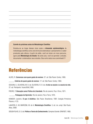 Aula 05  Metodologia Científica 21
Convite às próximas aulas de Metodologia Científica
Estudou-se ao longo dessas cinco aulas a dimensão epistemológica da
metodologia científica como uma forma de sistematizar o pensamento e o saber
produzido pela ciência. A partir de então, você vai iniciar um novo percurso,
agora pela Metodologia do Estudo. Na sexta aula, você vai aprender a estudar,
documentar e sistematizar seus estudos. Boa sorte nesta nova caminhada!!!!
Referências
ALVES, R. Conversas com quem gosta de ensinar. 27. ed. São Paulo: Cortez, 1993.
______. Estórias de quem gosta de ensinar. 17. ed. São Paulo: Cortez, 1994.
CECCON, C.; OLIVEIRA, M. D. de; OLIVEIRA, R. D. de. A vida na escola e a escola da vida.
27. ed. Petrópolis: Vozes/IDAC,1993.
FREIRE, P. Educação como Prática de Liberdade. Rio de Janeiro: Paz e Terra, 1971.
______. Pedagogia do Oprimido. Rio de Janeiro: Paz e Terra, 1975.
KONDER, Leandro. O que é dialética. São Paulo: Brasiliense, 1997. Coleção Primeiros
Passos, nº 23.
LAKATOS, E. M; MARCONI, M. de A. Metodologia Científica. 3. ed. rev. ampl. São Paulo:
Atlas, 2000.
SOUSA FILHO, S. G. de. Prática e Teoria do Conhecimento. Campina Grande: GRAFSET, 1993.
 