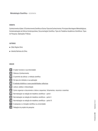 EMENTA
ConhecimentoeSaber;OConhecimentoCientíficoeOutrosTiposdeConhecimento;PrincipaisAbordagensMetodológicas;
Contextualização da Ciência Contemporânea; Documentação Científica; Tipos de Trabalhos Acadêmico-Científicos; Tipos
de Pesquisa; Aplicações Práticas.
AUTORAS
AULAS
01   O saber humano e sua diversidade
02   Ciência e Conhecimento
03   O caminho da ciência: o método científico
04   Os tipos de métodos e sua aplicação
05   O método dialético e suas possibilidades reflexivas
06   Leitura: análise e interpretação
07   Como organizar e documentar a leitura: esquemas, fichamentos, resumos e resenhas
08   Normalização na redação de trabalhos científicos – parte I
09   Normalização na redação de trabalhos científicos – parte II
10   Normalização na redação de trabalhos científicos – parte III
11   A pesquisa e a iniciação científica na universidade
12   Redação do projeto de pesquisa
n  Célia Regina Diniz
n  Iolanda Barbosa da Silva
2ºSemestrede2008Impressopor:Texform
Metodologia Científica – Geografia
 