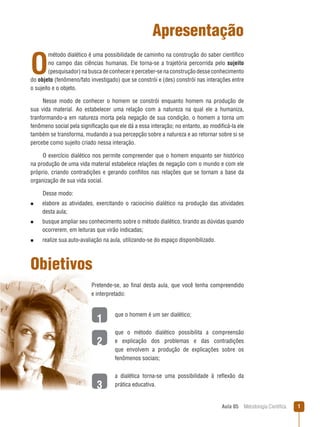 Aula 05  Metodologia Científica 
1
2
3
Apresentação
O
método dialético é uma possibilidade de caminho na construção do saber científico
no campo das ciências humanas. Ele torna-se a trajetória percorrida pelo sujeito
(pesquisador) na busca de conhecer e perceber-se na construção desse conhecimento
do objeto (fenômeno/fato investigado) que se constrói e (des) constrói nas interações entre
o sujeito e o objeto.
Nesse modo de conhecer o homem se constrói enquanto homem na produção de
sua vida material. Ao estabelecer uma relação com a natureza na qual ele a humaniza,
tranformando-a em natureza morta pela negação de sua condição, o homem a torna um
fenômeno social pela significação que ele dá a essa interação; no entanto, ao modificá-la ele
também se transforma, mudando a sua percepção sobre a natureza e ao retornar sobre si se
percebe como sujeito criado nessa interação.
O exercício dialético nos permite compreender que o homem enquanto ser histórico
na produção de uma vida material estabelece relações de negação com o mundo e com ele
próprio, criando contradições e gerando conflitos nas relações que se tornam a base da
organização de sua vida social.
Desse modo:
n  elabore as atividades, exercitando o raciocínio dialético na produção das atividades
desta aula;
n  busque ampliar seu conhecimento sobre o método dialético, tirando as dúvidas quando
ocorrerem, em leituras que virão indicadas;
n  realize sua auto-avaliação na aula, utilizando-se do espaço disponibilizado.
Objetivos
Pretende-se, ao final desta aula, que você tenha compreendido
e interpretado:
que o homem é um ser dialético;
que o método dialético possibilita a compreensão
e explicação dos problemas e das contradições
que envolvem a produção de explicações sobre os
fenômenos sociais;
a dialética torna-se uma possibilidade à reflexão da
prática educativa.
 