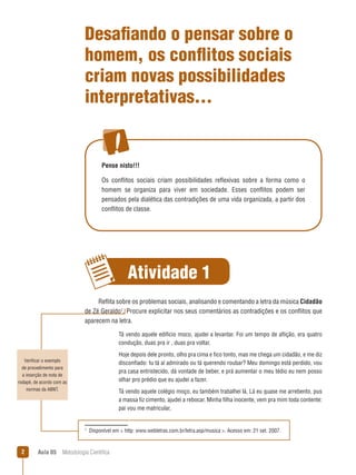 Aula 05  Metodologia Científica
Atividade 1
Verificar o exemplo
de procedimento para
a inserção de nota de
rodapé, de acordo com as
normas da ABNT.
Reflita sobre os problemas sociais, analisando e comentando a letra da música Cidadão
de Zé Geraldo
. Procure explicitar nos seus comentários as contradições e os conflitos que
aparecem na letra.
Tá vendo aquele edificio moco, ajudei a levantar. Foi um tempo de aflição, era quatro
condução, duas pra ir , duas pra voltar.
Hoje depois dele pronto, olho pra cima e fico tonto, mas me chega um cidadão, e me diz
disconfiado: tu tá aí admirado ou tá querendo roubar? Meu domingo está perdido, vou
pra casa entristecido, dá vontade de beber, e prá aumentar o meu tédio eu nem posso
olhar pro prédio que eu ajudei a fazer.
Tá vendo aquele colégio moço, eu também trabalhei lá, Lá eu quase me arrebento, pus
a massa fiz cimento, ajudei a rebocar. Minha filha inocente, vem pra mim toda contente:
pai vou me matricular,

  Disponível em  http: www.webletras.com.br/letra.asp/musica . Acesso em: 21 set. 2007.
Pense nisto!!!
Os conflitos sociais criam possibilidades reflexivas sobre a forma como o
homem se organiza para viver em sociedade. Esses conflitos podem ser
pensados pela dialética das contradições de uma vida organizada, a partir dos
conflitos de classe.
Desafiando o pensar sobre o
homem, os conflitos sociais
criam novas possibilidades
interpretativas...
 