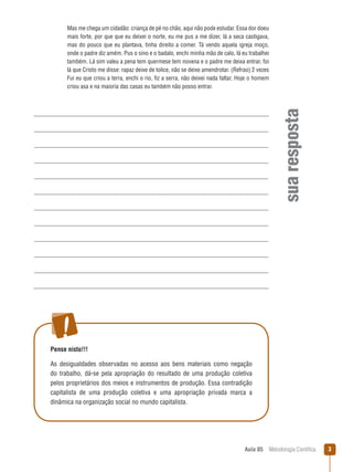 Aula 05  Metodologia Científica 
suaresposta
Mas me chega um cidadão: criança de pé no chão, aqui não pode estudar. Essa dor doeu
mais forte, por que que eu deixei o norte, eu me pus a me dizer, lá a seca castigava,
mas do pouco que eu plantava, tinha direito a comer. Tá vendo aquela igreja moço,
onde o padre diz amém. Pus o sino e o badalo, enchi minha mão de calo, lá eu trabalhei
também. Lá sim valeu a pena tem quermese tem novena e o padre me deixa entrar, foi
lá que Cristo me disse: rapaz deixe de tolice, não se deixe amendrotar. (Refrao) 2 vezes
Fui eu que criou a terra, enchi o rio, fiz a serra, não deixei nada faltar, Hoje o homem
criou asa e na maioria das casas eu também não posso entrar.
Pense nisto!!!
As desigualdades observadas no acesso aos bens materiais como negação
do trabalho, dá-se pela apropriação do resultado de uma produção coletiva
pelos proprietários dos meios e instrumentos de produção. Essa contradição
capitalista de uma produção coletiva e uma apropriação privada marca a
dinâmica na organização social no mundo capitalista.
 