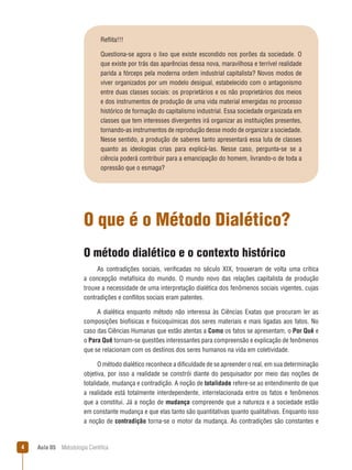 Aula 05  Metodologia Científica
Reflita!!!
Questiona-se agora o lixo que existe escondido nos porões da sociedade. O
que existe por trás das aparências dessa nova, maravilhosa e terrível realidade
parida a fórceps pela moderna ordem industrial capitalista? Novos modos de
viver organizados por um modelo desigual, estabelecido com o antagonismo
entre duas classes sociais: os proprietários e os não proprietários dos meios
e dos instrumentos de produção de uma vida material emergidas no processo
histórico de formação do capitalismo industrial. Essa sociedade organizada em
classes que tem interesses divergentes irá organizar as instituições presentes,
tornando-as instrumentos de reprodução desse modo de organizar a sociedade.
Nesse sentido, a produção de saberes tanto apresentará essa luta de classes
quanto as ideologias crias para explicá-las. Nesse caso, pergunta-se se a
ciência poderá contribuir para a emancipação do homem, livrando-o de toda a
opressão que o esmaga?
O que é o Método Dialético?
O método dialético e o contexto histórico
As contradições sociais, verificadas no século XIX, trouxeram de volta uma crítica
a concepção metafísica do mundo. O mundo novo das relações capitalista de produção
trouxe a necessidade de uma interpretação dialética dos fenômenos sociais vigentes, cujas
contradições e conflitos sociais eram patentes.
A dialética enquanto método não interessa às Ciências Exatas que procuram ler as
composições biofísicas e fisicoquímicas dos seres materiais e mais ligadas aos fatos. No
caso das Ciências Humanas que estão atentas a Como os fatos se apresentam, o Por Quê e
o Para Quê tornam-se questões interessantes para compreensão e explicação de fenômenos
que se relacionam com os destinos dos seres humanos na vida em coletividade.
O método dialético reconhece a dificuldade de se apreender o real, em sua determinação
objetiva, por isso a realidade se constrói diante do pesquisador por meio das noções de
totalidade, mudança e contradição. A noção de totalidade refere-se ao entendimento de que
a realidade está totalmente interdependente, interrelacionada entre os fatos e fenômenos
que a constitui. Já a noção de mudança compreende que a natureza e a sociedade estão
em constante mudança e que elas tanto são quantitativas quanto qualitativas. Enquanto isso
a noção de contradição torna-se o motor da mudança. As contradições são constantes e
 