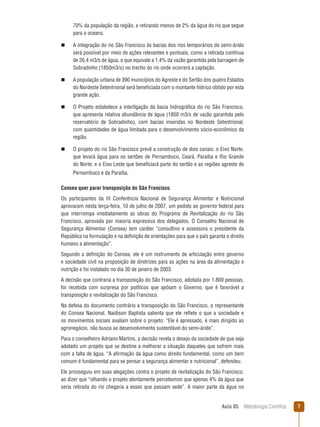 Aula 05  Metodologia Científica 
70% da população da região, e retirando menos de 2% da água do rio que segue
para o oceano.
n  A integração do rio São Francisco às bacias dos rios temporários do semi-árido
será possível por meio de ações relevantes e pontuais, como a retirada contínua
de 26,4 m3/s de água, o que equivale a 1,4% da vazão garantida pela barragem de
Sobradinho (1850m3/s) no trecho do rio onde ocorrerá a captação.
n  A população urbana de 390 municípios do Agreste e do Sertão dos quatro Estados
do Nordeste Setentrional será beneficiada com o montante hídrico obtido por esta
grande ação.
n  O Projeto estabelece a interligação da bacia hidrográfica do rio São Francisco,
que apresenta relativa abundância de água (1850 m3/s de vazão garantida pelo
reservatório de Sobradinho), com bacias inseridas no Nordeste Setentrional,
com quantidades de água limitada para o desenvolvimento sócio-econômico da
região.
n  O projeto do rio São Francisco prevê a construção de dois canais: o Eixo Norte,
que levará água para os sertões de Pernambuco, Ceará, Paraíba e Rio Grande
do Norte; e o Eixo Leste que beneficiará parte do sertão e as regiões agreste de
Pernambuco e da Paraíba.
Consea quer parar transposição do São Francisco.
Os participantes da III Conferência Nacional de Segurança Alimentar e Nutricional
aprovaram nesta terça-feira, 10 de julho de 2007, um pedido ao governo federal para
que interrompa imediatamente as obras do Programa de Revitalização do rio São
Francisco, aprovada por maioria expressiva dos delegados. O Conselho Nacional de
Segurança Alimentar (Consea) tem caráter “consultivo e assessora o presidente da
República na formulação e na definição de orientações para que o país garanta o direito
humano a alimentação”.
Segundo a definição do Consea, ele é um instrumento de articulação entre governo
e sociedade civil na proposição de diretrizes para as ações na área da alimentação e
nutrição e foi instalado no dia 30 de janeiro de 2003.
A decisão que contraria a transposição do São Francisco, adotada por 1.800 pessoas,
foi recebida com surpresa por políticos que apóiam o Governo, que é favorável a
transposição e revitalização do São Francisco.
Na defesa do documento contrário a transposição do São Francisco, o representante
do Consea Nacional, Naidison Baptista salienta que ele reflete o que a sociedade e
os movimentos sociais avaliam sobre o projeto: “Ele é apressado, é mais dirigido ao
agronegócio, não busca ao desenvolvimento sustentável do semi-árido”.
Para o conselheiro Adriano Martins, a decisão revela o desejo da sociedade de que seja
adotado um projeto que se destine a melhorar a situação daqueles que sofrem mais
com a falta de água. “A afirmação da água como direito fundamental, como um bem
comum é fundamental para se pensar a segurança alimentar e nutricional”, defendeu.
Ele prosseguiu em suas alegações contra o projeto de revitalização do São Francisco,
ao dizer que “olhando o projeto atentamente percebemos que apenas 4% da água que
seria retirada do rio chegaria a esses que passam sede”. A maior parte da água no
 