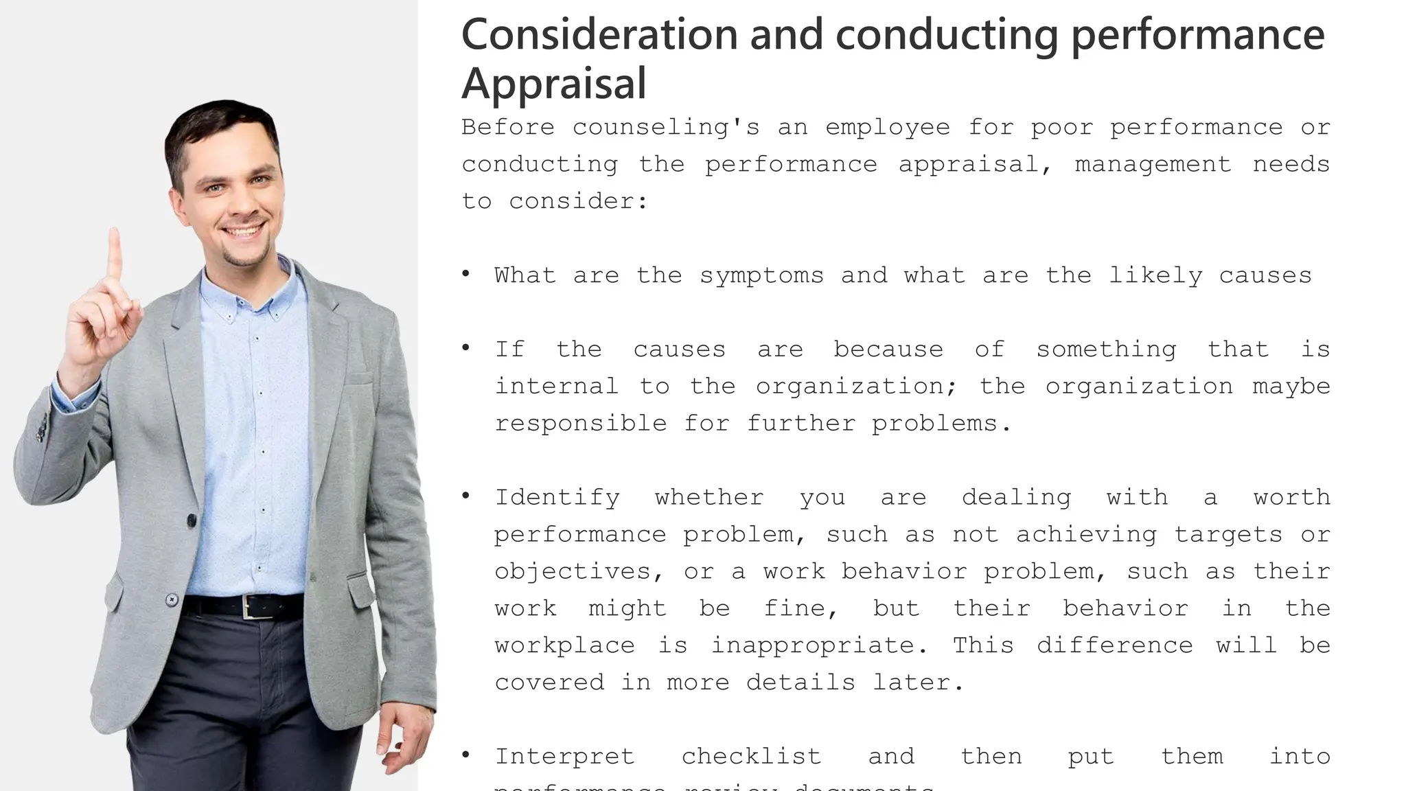 Before counseling's an employee for poor performance or
conducting the performance appraisal, management needs
to consider:
• What are the symptoms and what are the likely causes
• If the causes are because of something that is
internal to the organization; the organization maybe
responsible for further problems.
• Identify whether you are dealing with a worth
performance problem, such as not achieving targets or
objectives, or a work behavior problem, such as their
work might be fine, but their behavior in the
workplace is inappropriate. This difference will be
covered in more details later.
• Interpret checklist and then put them into
Consideration and conducting performance
Appraisal
 