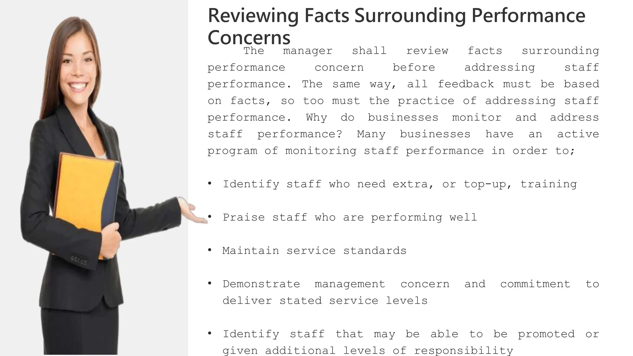 The manager shall review facts surrounding
performance concern before addressing staff
performance. The same way, all feedback must be based
on facts, so too must the practice of addressing staff
performance. Why do businesses monitor and address
staff performance? Many businesses have an active
program of monitoring staff performance in order to;
• Identify staff who need extra, or top-up, training
• Praise staff who are performing well
• Maintain service standards
• Demonstrate management concern and commitment to
deliver stated service levels
• Identify staff that may be able to be promoted or
given additional levels of responsibility
Reviewing Facts Surrounding Performance
Concerns
 