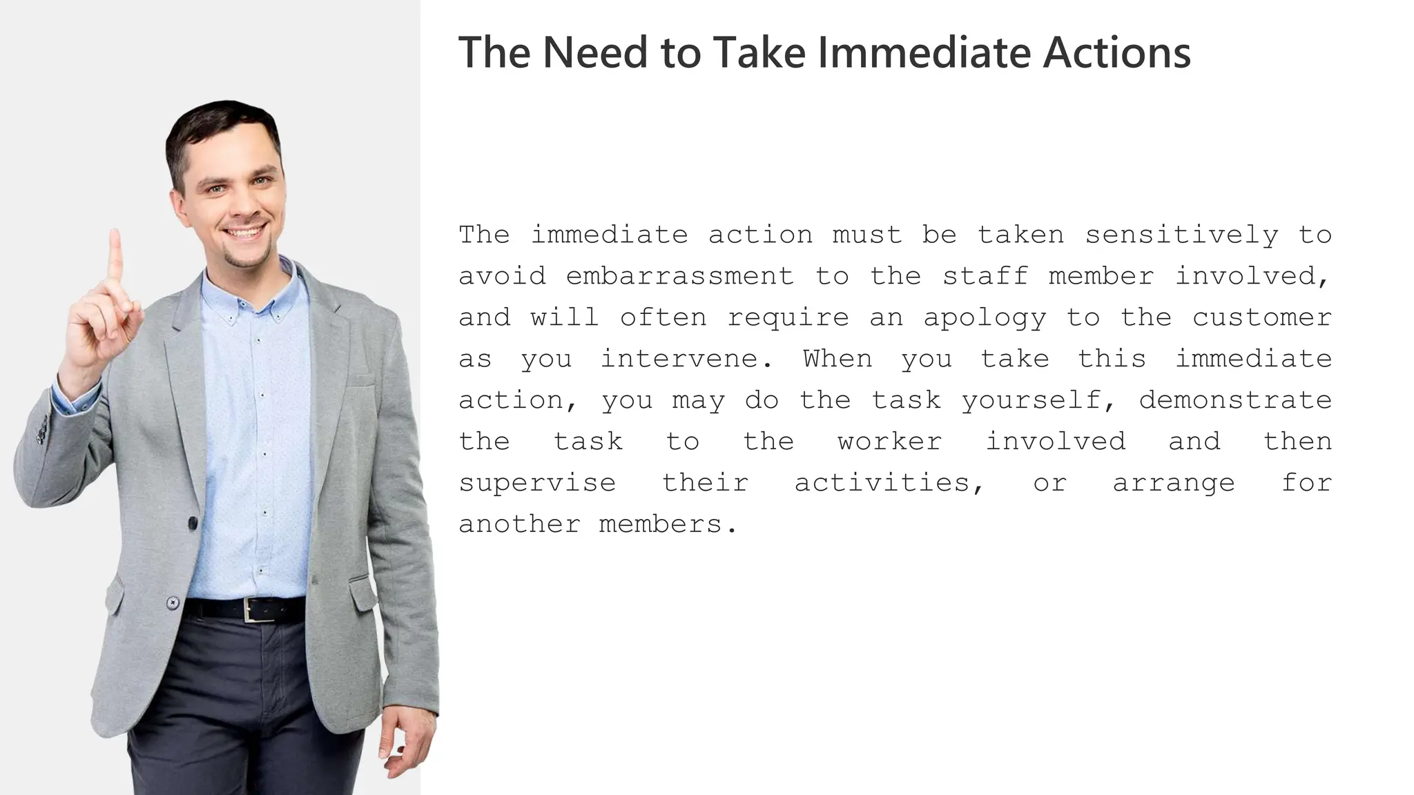 The immediate action must be taken sensitively to
avoid embarrassment to the staff member involved,
and will often require an apology to the customer
as you intervene. When you take this immediate
action, you may do the task yourself, demonstrate
the task to the worker involved and then
supervise their activities, or arrange for
another members.
The Need to Take Immediate Actions
 