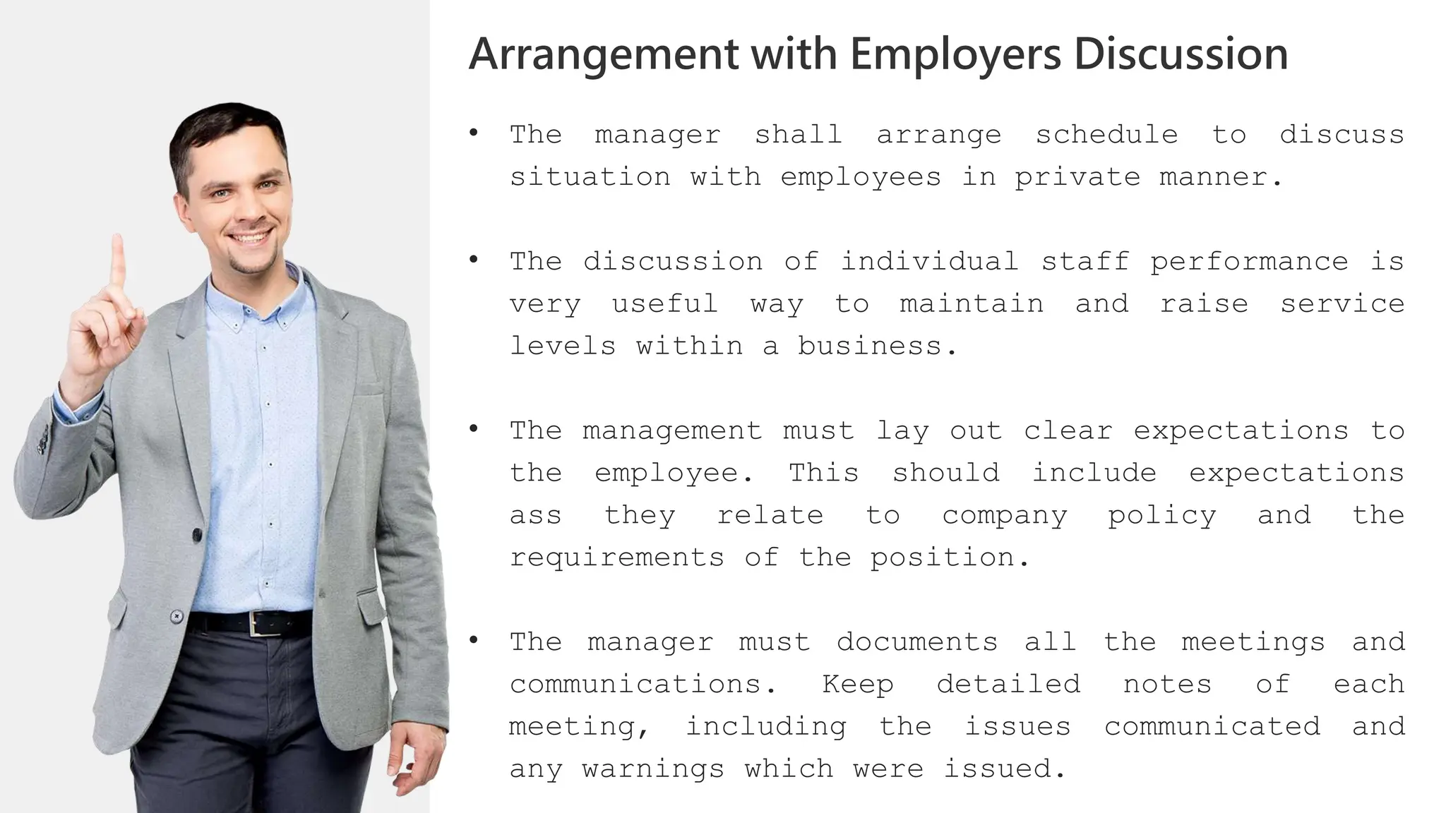 • The manager shall arrange schedule to discuss
situation with employees in private manner.
• The discussion of individual staff performance is
very useful way to maintain and raise service
levels within a business.
• The management must lay out clear expectations to
the employee. This should include expectations
ass they relate to company policy and the
requirements of the position.
• The manager must documents all the meetings and
communications. Keep detailed notes of each
meeting, including the issues communicated and
any warnings which were issued.
Arrangement with Employers Discussion
 