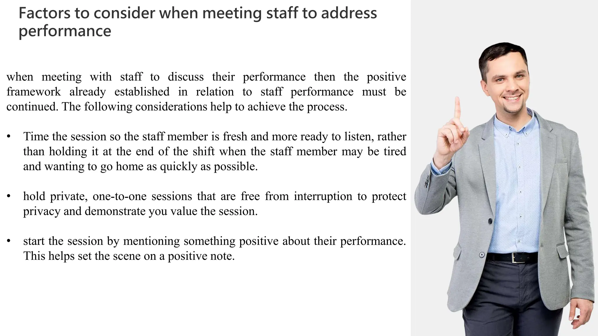 01
Factors to consider when meeting staff to address
performance
02
0
01
02
0
03
04
when meeting with staff to discuss their performance then the positive
framework already established in relation to staff performance must be
continued. The following considerations help to achieve the process.
• Time the session so the staff member is fresh and more ready to listen, rather
than holding it at the end of the shift when the staff member may be tired
and wanting to go home as quickly as possible.
• hold private, one-to-one sessions that are free from interruption to protect
privacy and demonstrate you value the session.
• start the session by mentioning something positive about their performance.
This helps set the scene on a positive note.
 
