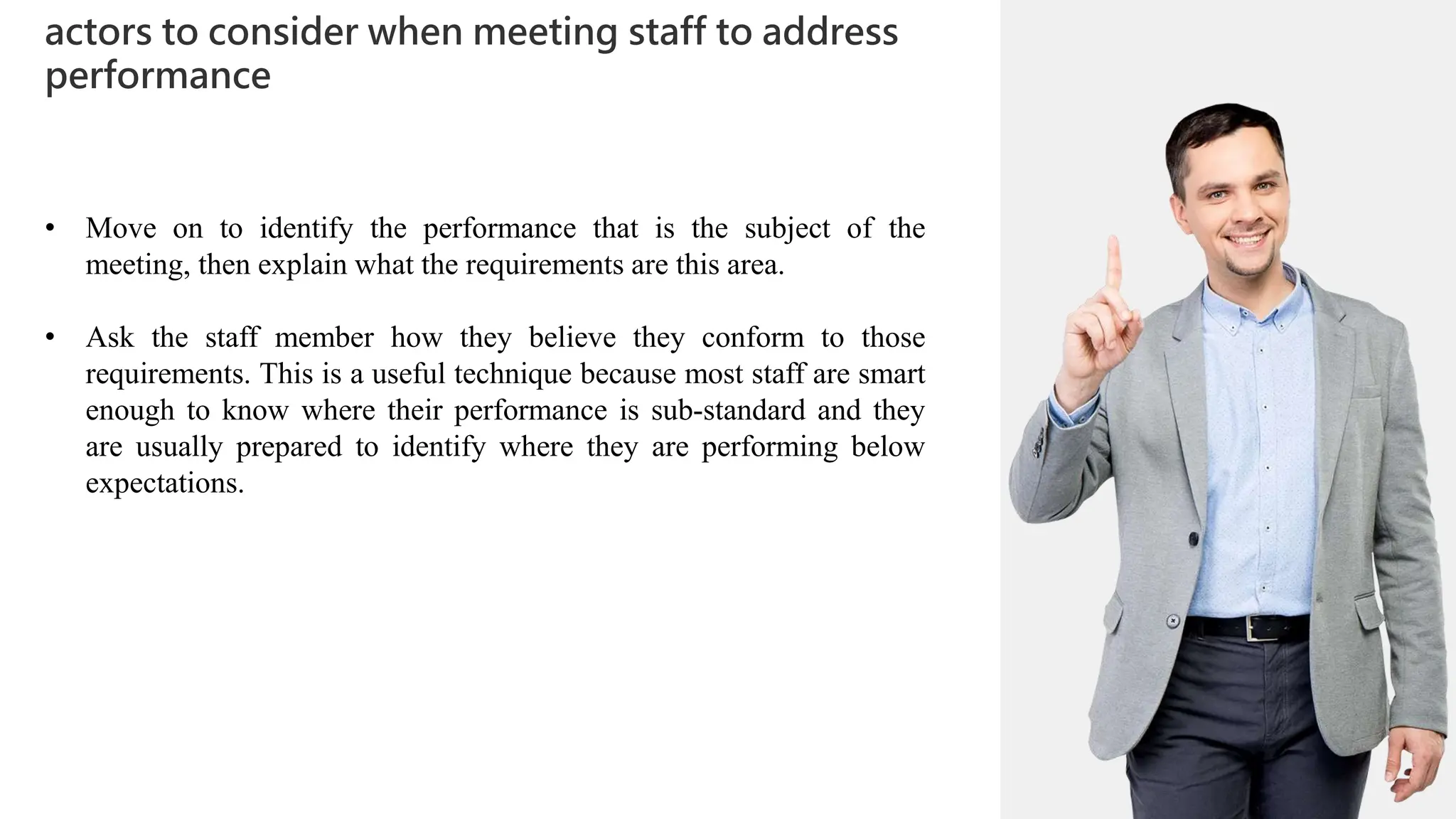 01
actors to consider when meeting staff to address
performance
02
0
01
02
0
03
04
• Move on to identify the performance that is the subject of the
meeting, then explain what the requirements are this area.
• Ask the staff member how they believe they conform to those
requirements. This is a useful technique because most staff are smart
enough to know where their performance is sub-standard and they
are usually prepared to identify where they are performing below
expectations.
 