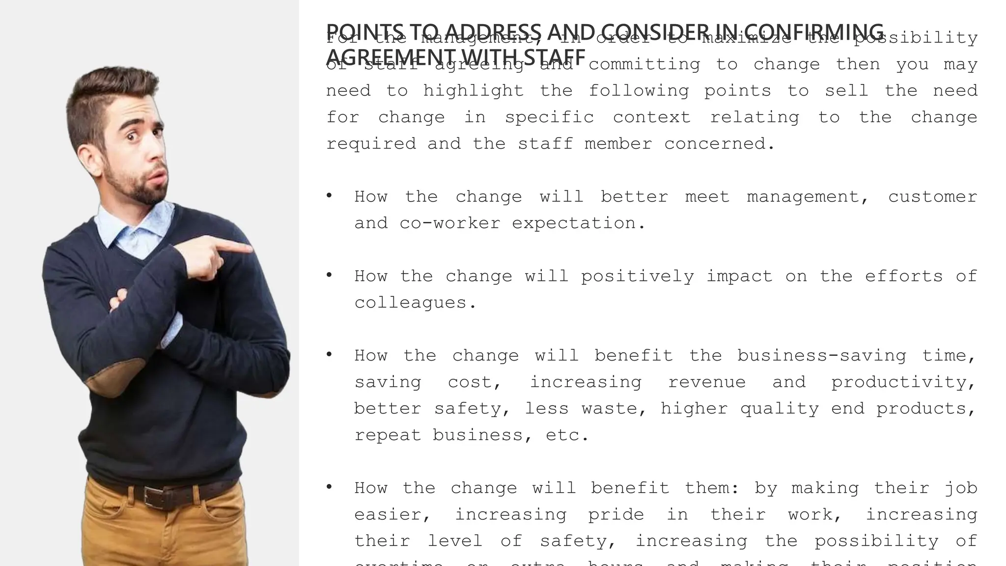 For the management, in order to maximize the possibility
of staff agreeing and committing to change then you may
need to highlight the following points to sell the need
for change in specific context relating to the change
required and the staff member concerned.
• How the change will better meet management, customer
and co-worker expectation.
• How the change will positively impact on the efforts of
colleagues.
• How the change will benefit the business-saving time,
saving cost, increasing revenue and productivity,
better safety, less waste, higher quality end products,
repeat business, etc.
• How the change will benefit them: by making their job
easier, increasing pride in their work, increasing
their level of safety, increasing the possibility of
POINTS TO ADDRESS AND CONSIDER IN CONFIRMING
AGREEMENT WITH STAFF
 