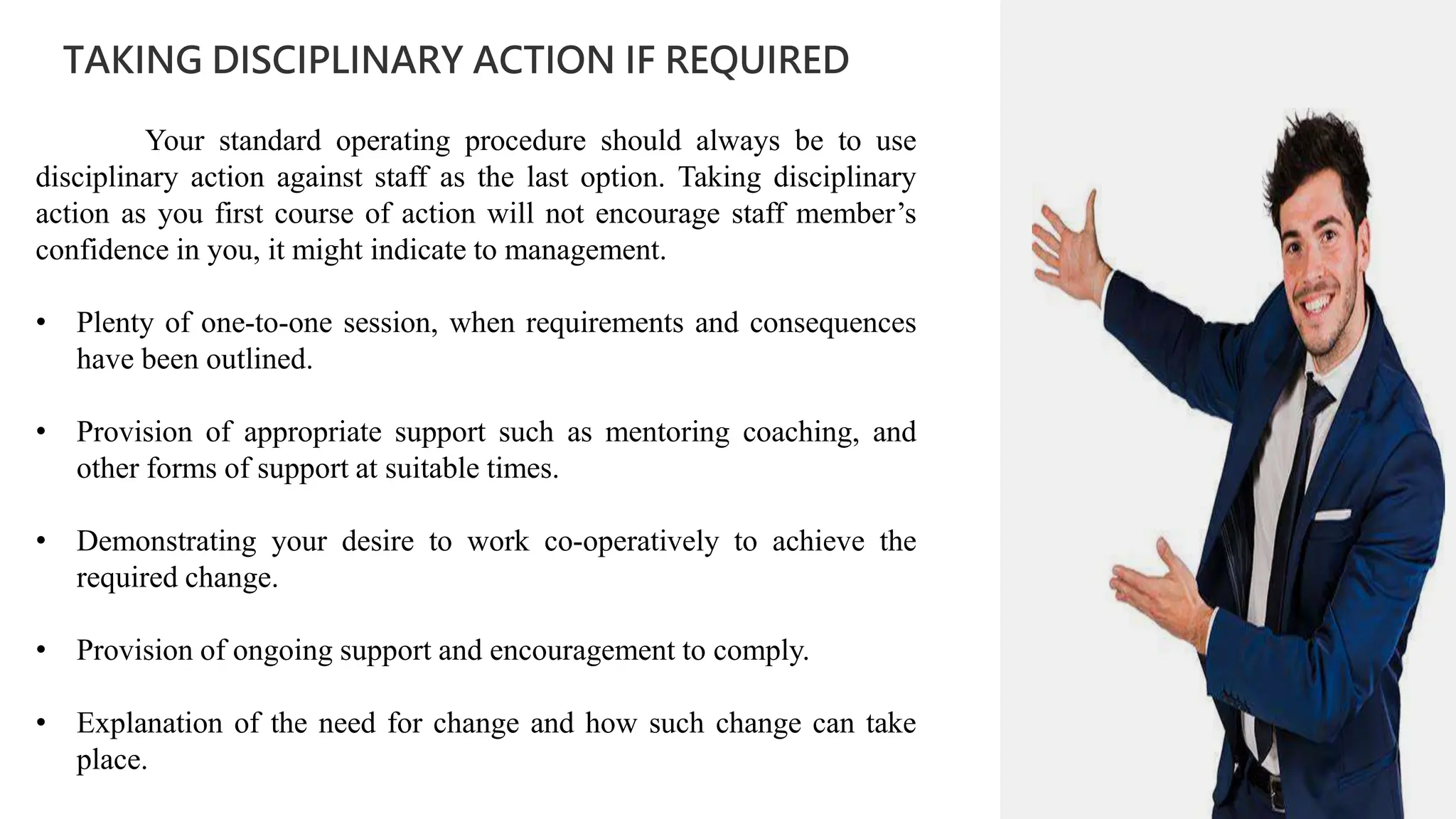 01
TAKING DISCIPLINARY ACTION IF REQUIRED
02
0
01
02
0
03
04
Your standard operating procedure should always be to use
disciplinary action against staff as the last option. Taking disciplinary
action as you first course of action will not encourage staff member’s
confidence in you, it might indicate to management.
• Plenty of one-to-one session, when requirements and consequences
have been outlined.
• Provision of appropriate support such as mentoring coaching, and
other forms of support at suitable times.
• Demonstrating your desire to work co-operatively to achieve the
required change.
• Provision of ongoing support and encouragement to comply.
• Explanation of the need for change and how such change can take
place.
 