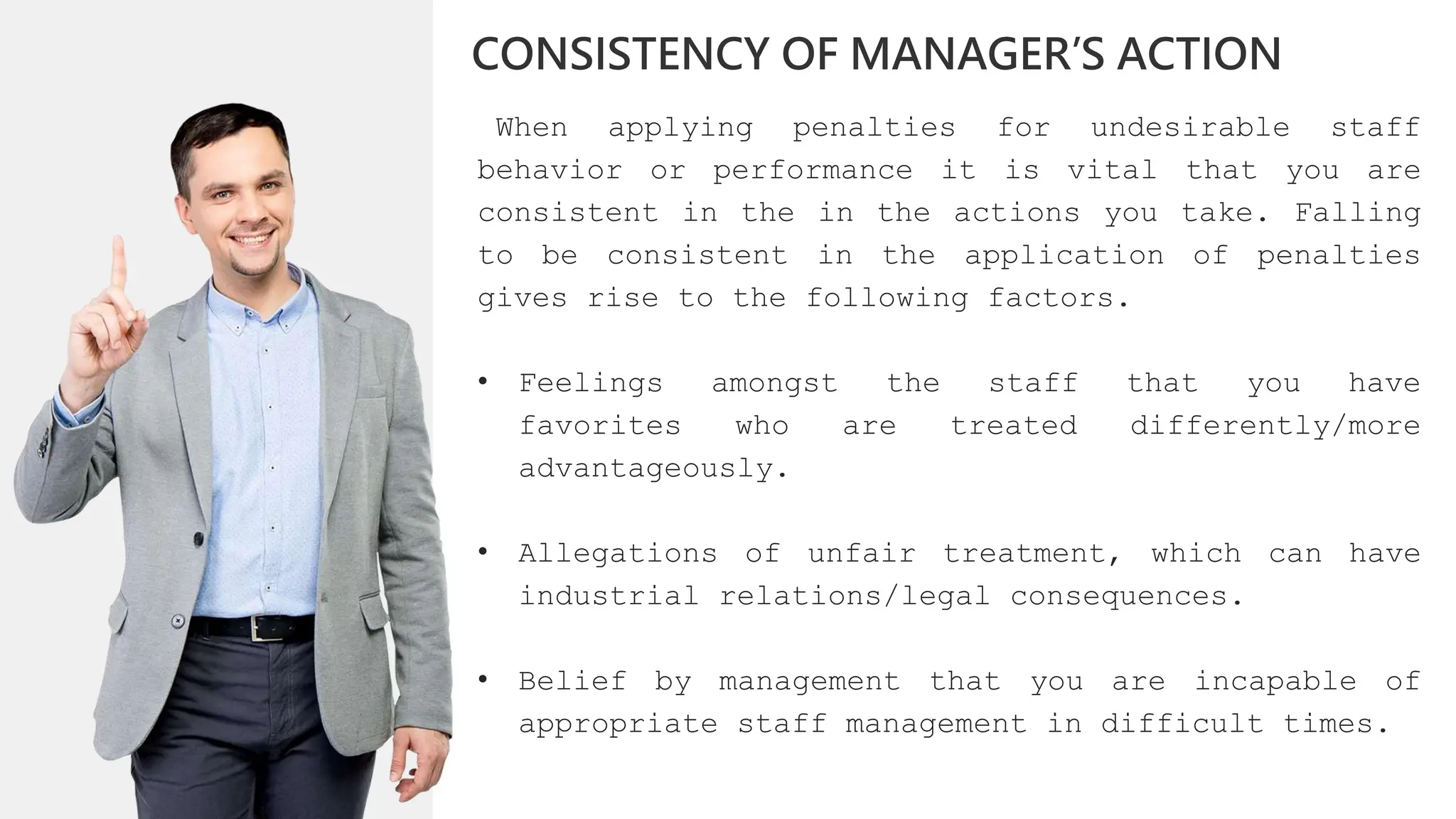When applying penalties for undesirable staff
behavior or performance it is vital that you are
consistent in the in the actions you take. Falling
to be consistent in the application of penalties
gives rise to the following factors.
• Feelings amongst the staff that you have
favorites who are treated differently/more
advantageously.
• Allegations of unfair treatment, which can have
industrial relations/legal consequences.
• Belief by management that you are incapable of
appropriate staff management in difficult times.
CONSISTENCY OF MANAGER’S ACTION
 