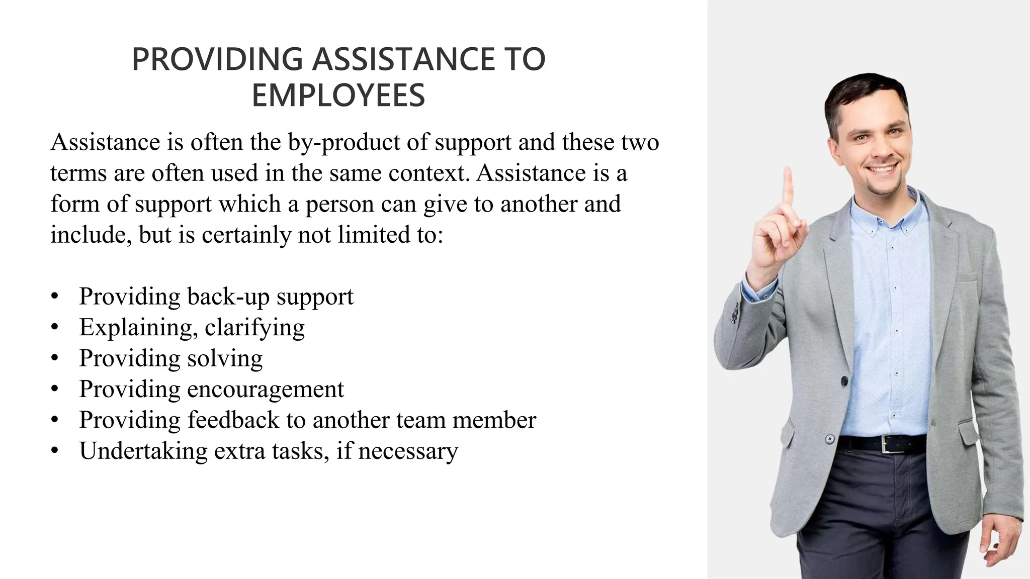 01
PROVIDING ASSISTANCE TO
EMPLOYEES
02
0
04
01
02
02
03
04
Assistance is often the by-product of support and these two
terms are often used in the same context. Assistance is a
form of support which a person can give to another and
include, but is certainly not limited to:
• Providing back-up support
• Explaining, clarifying
• Providing solving
• Providing encouragement
• Providing feedback to another team member
• Undertaking extra tasks, if necessary
 
