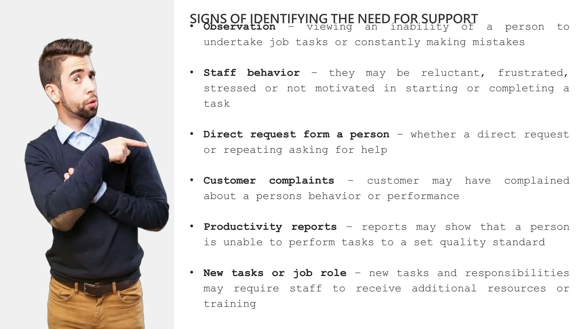 • Observation – viewing an inability of a person to
undertake job tasks or constantly making mistakes
• Staff behavior – they may be reluctant, frustrated,
stressed or not motivated in starting or completing a
task
• Direct request form a person – whether a direct request
or repeating asking for help
• Customer complaints – customer may have complained
about a persons behavior or performance
• Productivity reports – reports may show that a person
is unable to perform tasks to a set quality standard
• New tasks or job role – new tasks and responsibilities
may require staff to receive additional resources or
training
SIGNS OF IDENTIFYING THE NEED FOR SUPPORT
 