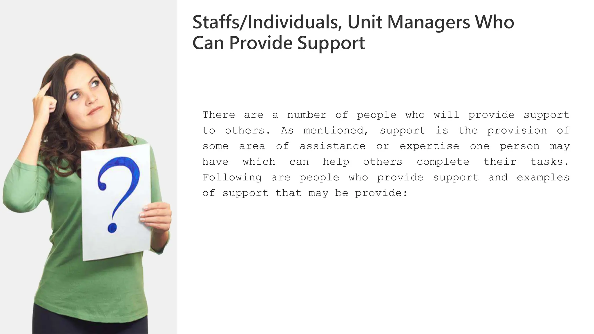 There are a number of people who will provide support
to others. As mentioned, support is the provision of
some area of assistance or expertise one person may
have which can help others complete their tasks.
Following are people who provide support and examples
of support that may be provide:
Staffs/Individuals, Unit Managers Who
Can Provide Support
 