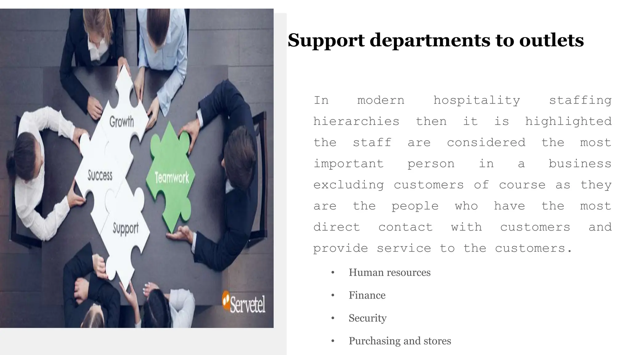Support departments to outlets
In modern hospitality staffing
hierarchies then it is highlighted
the staff are considered the most
important person in a business
excluding customers of course as they
are the people who have the most
direct contact with customers and
provide service to the customers.
• Human resources
• Finance
• Security
• Purchasing and stores
 