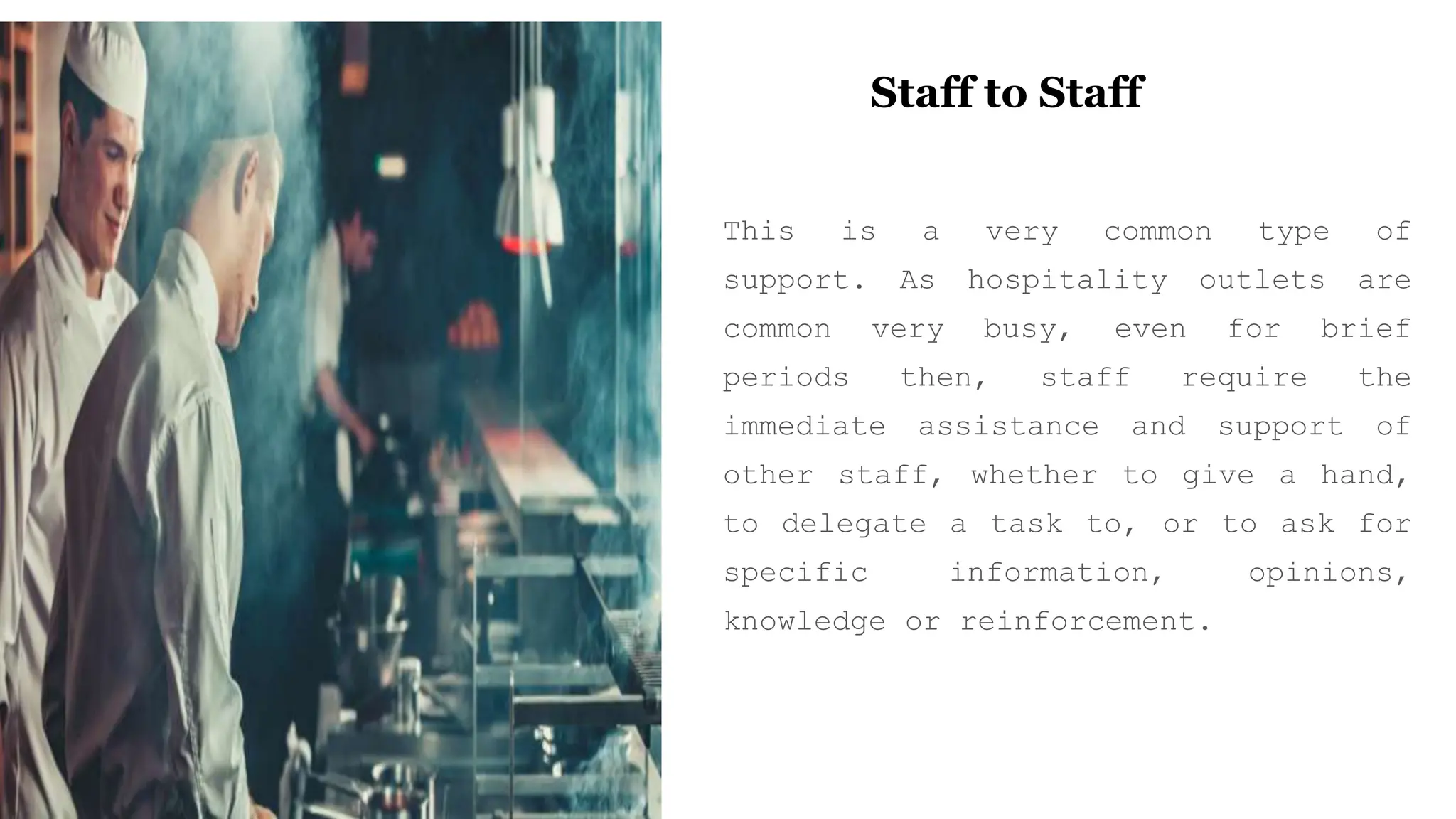 Staff to Staff
This is a very common type of
support. As hospitality outlets are
common very busy, even for brief
periods then, staff require the
immediate assistance and support of
other staff, whether to give a hand,
to delegate a task to, or to ask for
specific information, opinions,
knowledge or reinforcement.
 