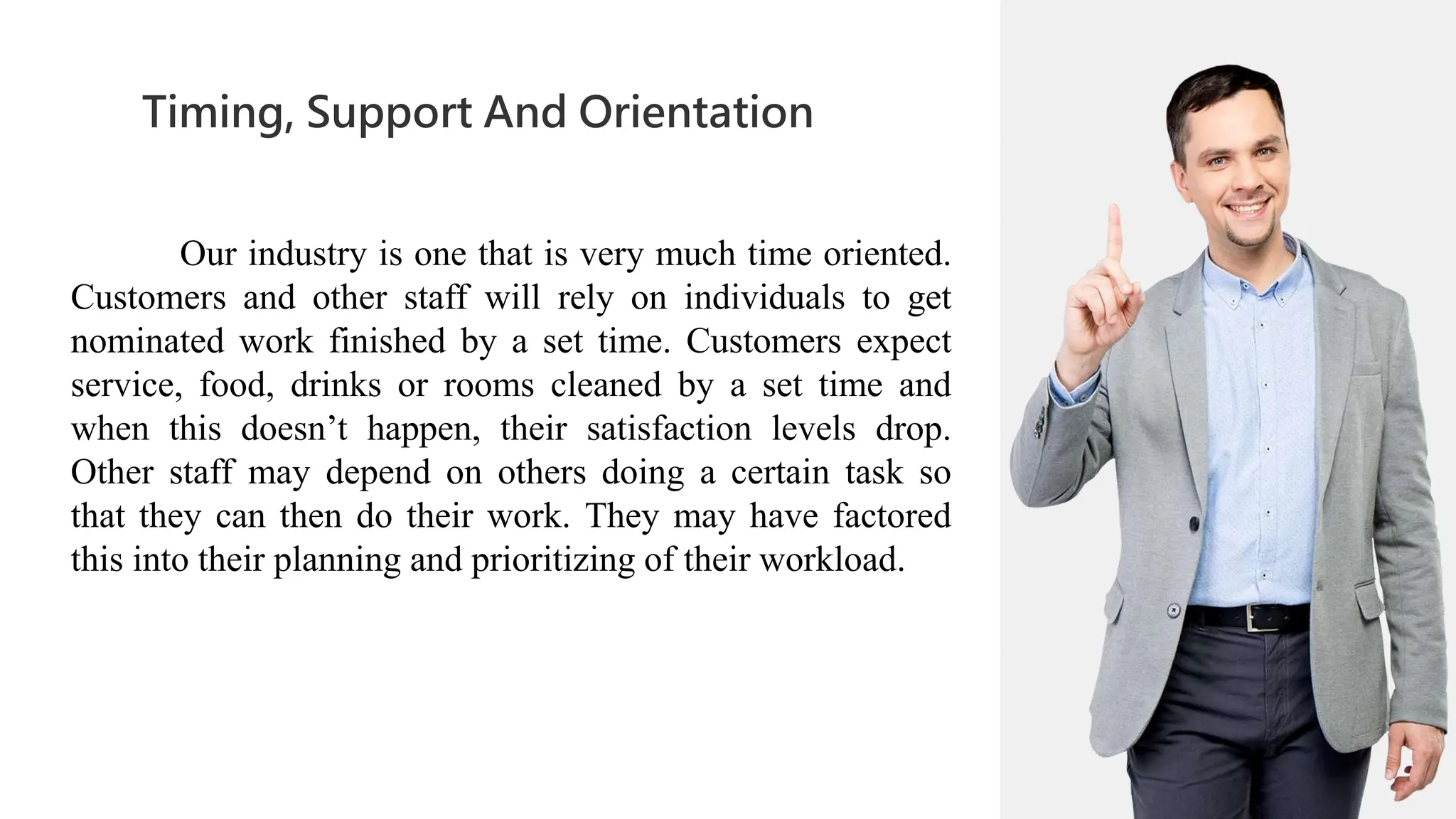 01
Timing, Support And Orientation
02
0
04
01
02
02
03
04
Our industry is one that is very much time oriented.
Customers and other staff will rely on individuals to get
nominated work finished by a set time. Customers expect
service, food, drinks or rooms cleaned by a set time and
when this doesn’t happen, their satisfaction levels drop.
Other staff may depend on others doing a certain task so
that they can then do their work. They may have factored
this into their planning and prioritizing of their workload.
 