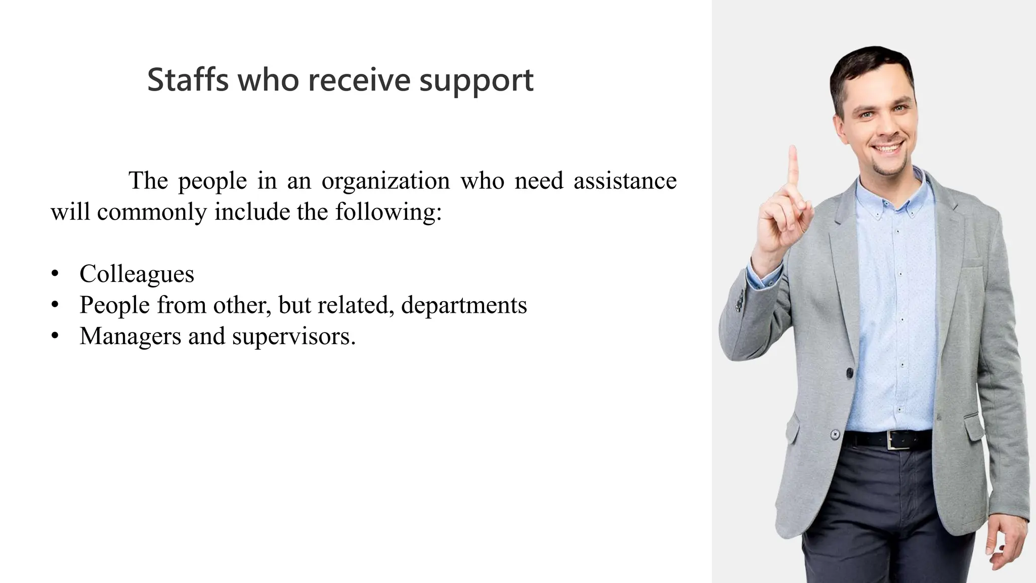 01
Staffs who receive support
02
0
04
01
02
02
03
04
The people in an organization who need assistance
will commonly include the following:
• Colleagues
• People from other, but related, departments
• Managers and supervisors.
 