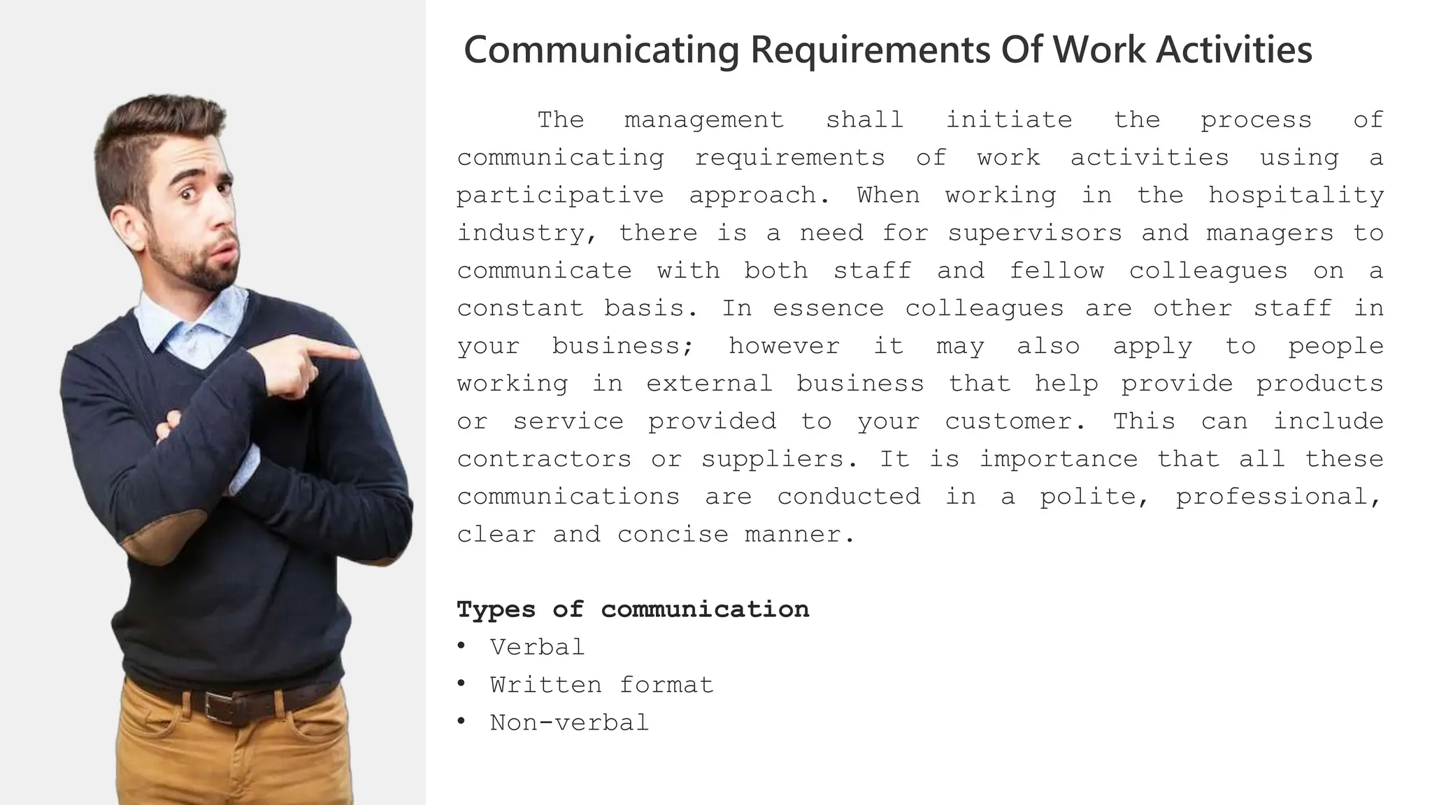 The management shall initiate the process of
communicating requirements of work activities using a
participative approach. When working in the hospitality
industry, there is a need for supervisors and managers to
communicate with both staff and fellow colleagues on a
constant basis. In essence colleagues are other staff in
your business; however it may also apply to people
working in external business that help provide products
or service provided to your customer. This can include
contractors or suppliers. It is importance that all these
communications are conducted in a polite, professional,
clear and concise manner.
Types of communication
• Verbal
• Written format
• Non-verbal
Communicating Requirements Of Work Activities
 