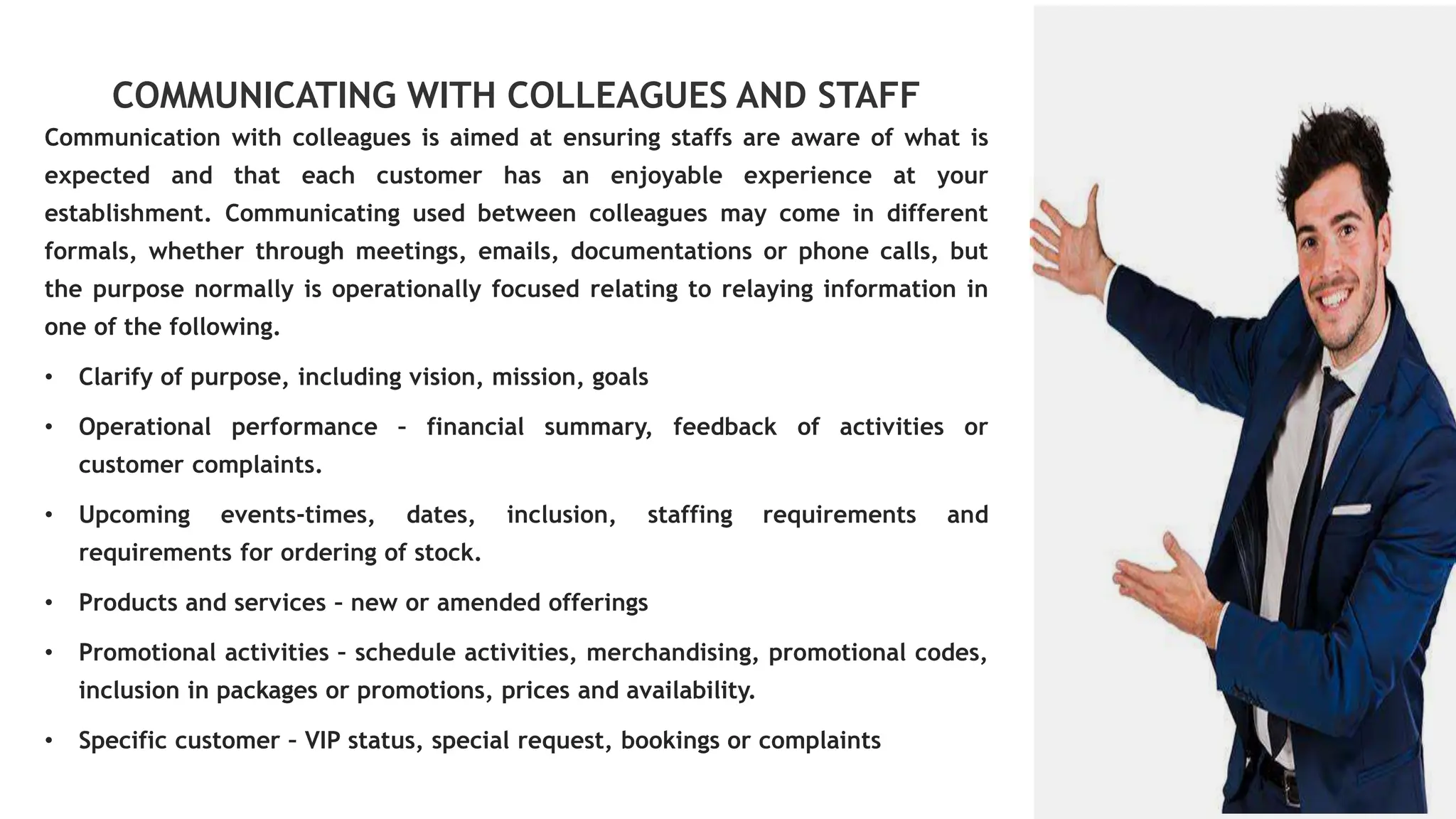 COMMUNICATING WITH COLLEAGUES AND STAFF
Communication with colleagues is aimed at ensuring staffs are aware of what is
expected and that each customer has an enjoyable experience at your
establishment. Communicating used between colleagues may come in different
formals, whether through meetings, emails, documentations or phone calls, but
the purpose normally is operationally focused relating to relaying information in
one of the following.
• Clarify of purpose, including vision, mission, goals
• Operational performance – financial summary, feedback of activities or
customer complaints.
• Upcoming events-times, dates, inclusion, staffing requirements and
requirements for ordering of stock.
• Products and services – new or amended offerings
• Promotional activities – schedule activities, merchandising, promotional codes,
inclusion in packages or promotions, prices and availability.
• Specific customer – VIP status, special request, bookings or complaints
 