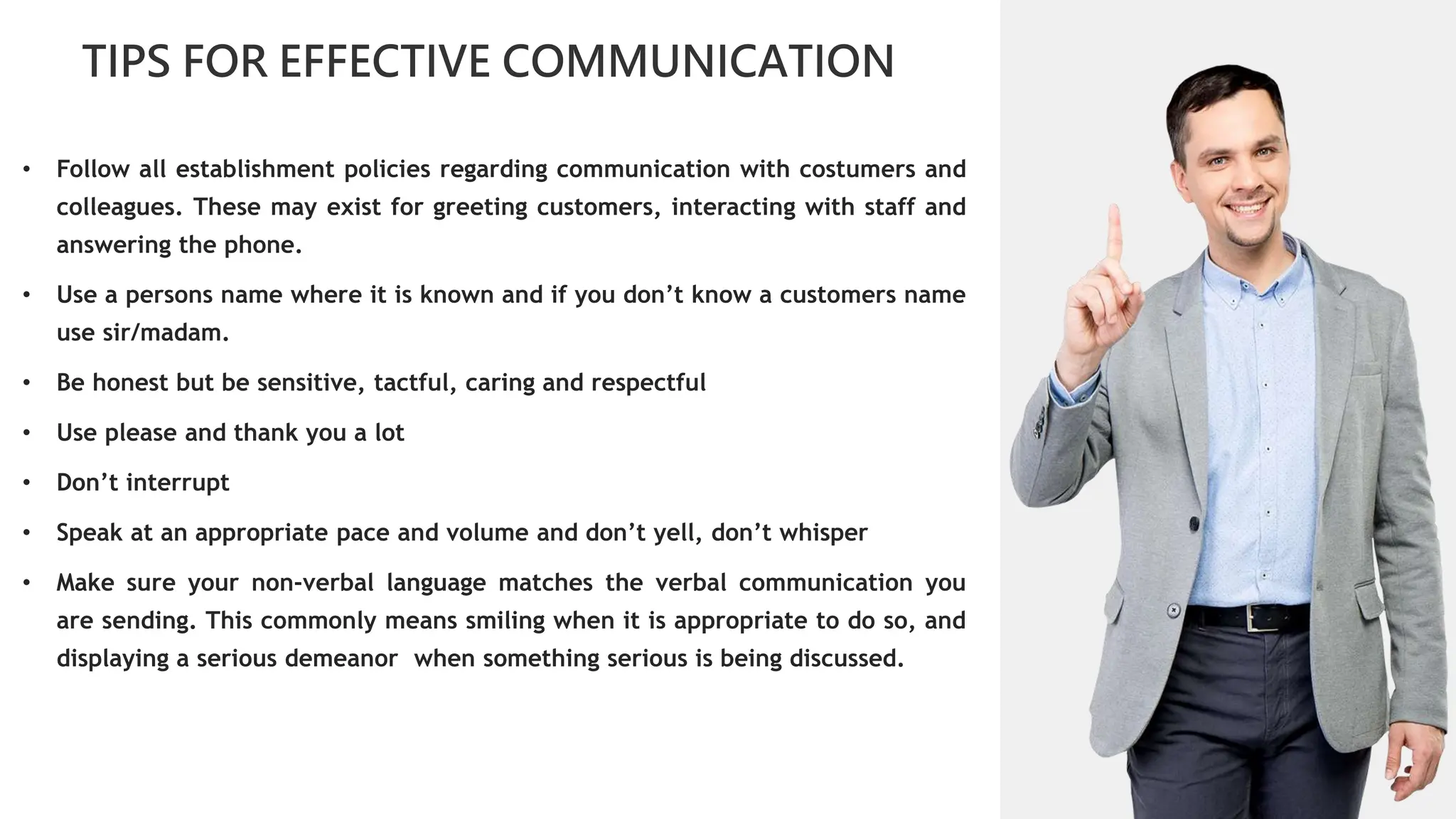 01
TIPS FOR EFFECTIVE COMMUNICATION
02
0
04
01
02
02
03
04
• Follow all establishment policies regarding communication with costumers and
colleagues. These may exist for greeting customers, interacting with staff and
answering the phone.
• Use a persons name where it is known and if you don’t know a customers name
use sir/madam.
• Be honest but be sensitive, tactful, caring and respectful
• Use please and thank you a lot
• Don’t interrupt
• Speak at an appropriate pace and volume and don’t yell, don’t whisper
• Make sure your non-verbal language matches the verbal communication you
are sending. This commonly means smiling when it is appropriate to do so, and
displaying a serious demeanor when something serious is being discussed.
 