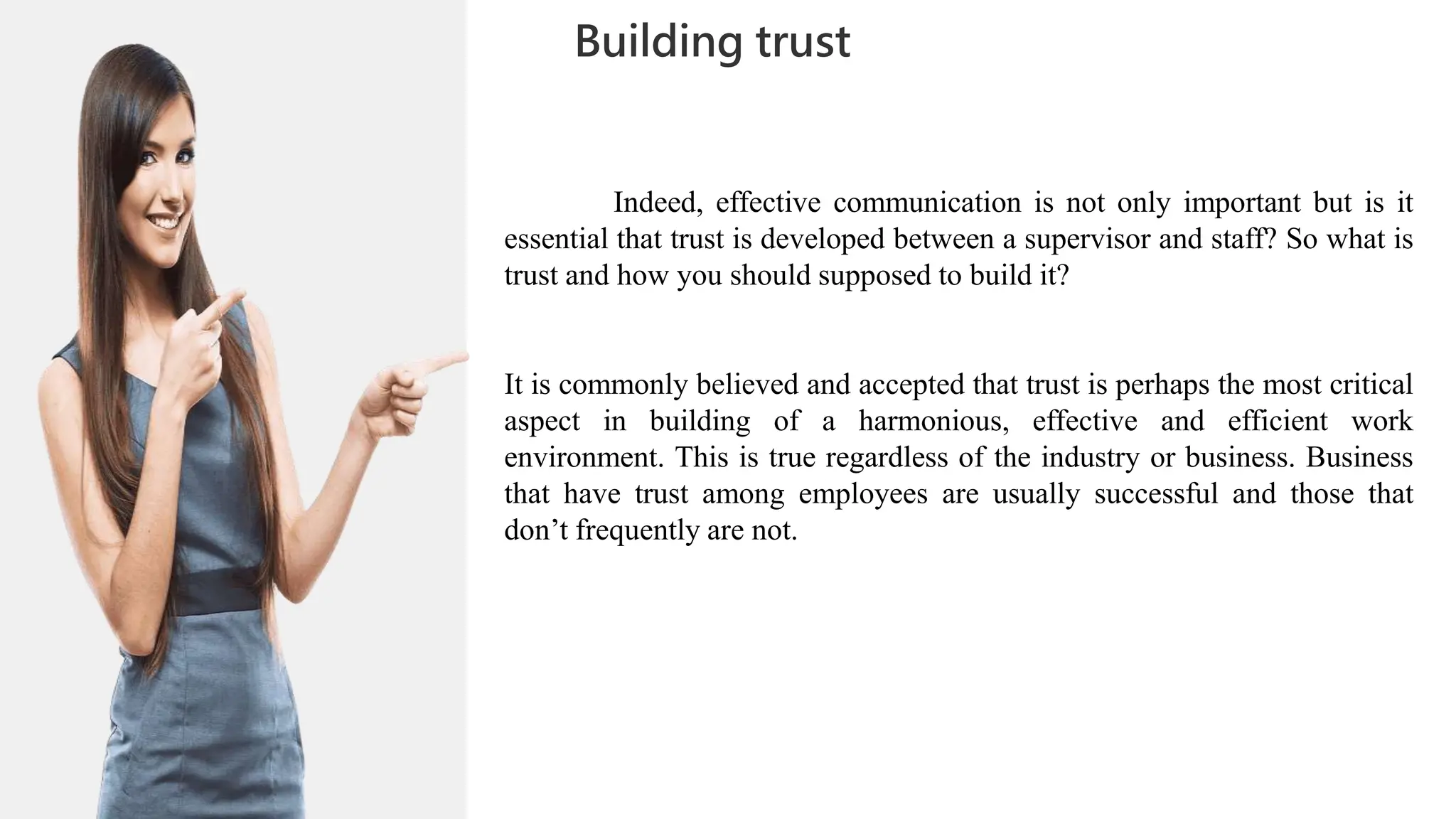 01
02
0
04
05
02
03
Building trust
06
06
07
Indeed, effective communication is not only important but is it
essential that trust is developed between a supervisor and staff? So what is
trust and how you should supposed to build it?
It is commonly believed and accepted that trust is perhaps the most critical
aspect in building of a harmonious, effective and efficient work
environment. This is true regardless of the industry or business. Business
that have trust among employees are usually successful and those that
don’t frequently are not.
 