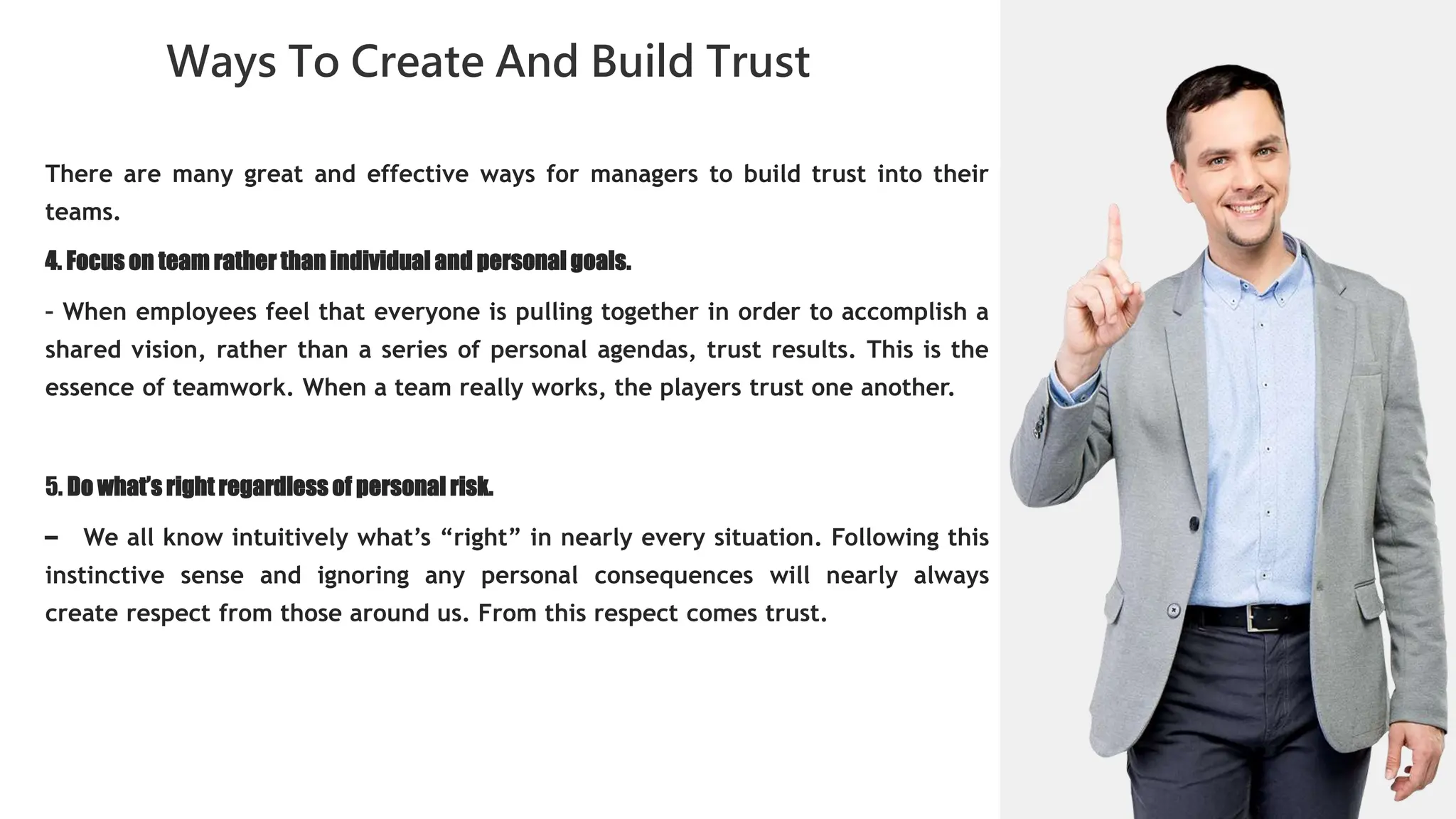 01
Ways To Create And Build Trust
02
0
04
01
02
02
03
04
There are many great and effective ways for managers to build trust into their
teams.
4. Focus on team rather than individual and personal goals.
– When employees feel that everyone is pulling together in order to accomplish a
shared vision, rather than a series of personal agendas, trust results. This is the
essence of teamwork. When a team really works, the players trust one another.
5. Do what’s right regardless of personal risk.
– We all know intuitively what’s “right” in nearly every situation. Following this
instinctive sense and ignoring any personal consequences will nearly always
create respect from those around us. From this respect comes trust.
 
