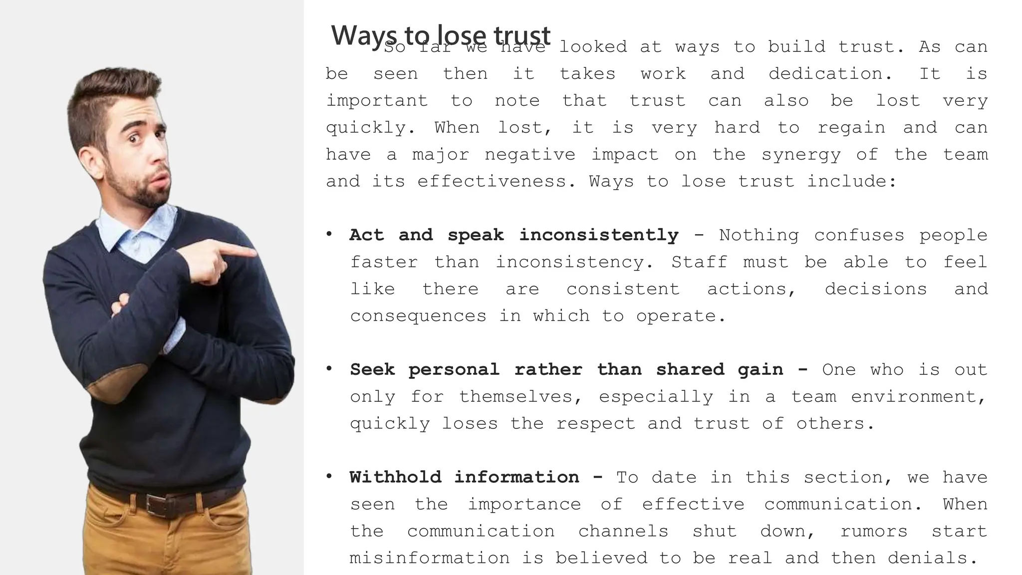 So far we have looked at ways to build trust. As can
be seen then it takes work and dedication. It is
important to note that trust can also be lost very
quickly. When lost, it is very hard to regain and can
have a major negative impact on the synergy of the team
and its effectiveness. Ways to lose trust include:
• Act and speak inconsistently - Nothing confuses people
faster than inconsistency. Staff must be able to feel
like there are consistent actions, decisions and
consequences in which to operate.
• Seek personal rather than shared gain - One who is out
only for themselves, especially in a team environment,
quickly loses the respect and trust of others.
• Withhold information - To date in this section, we have
seen the importance of effective communication. When
the communication channels shut down, rumors start
misinformation is believed to be real and then denials.
Ways to lose trust
 