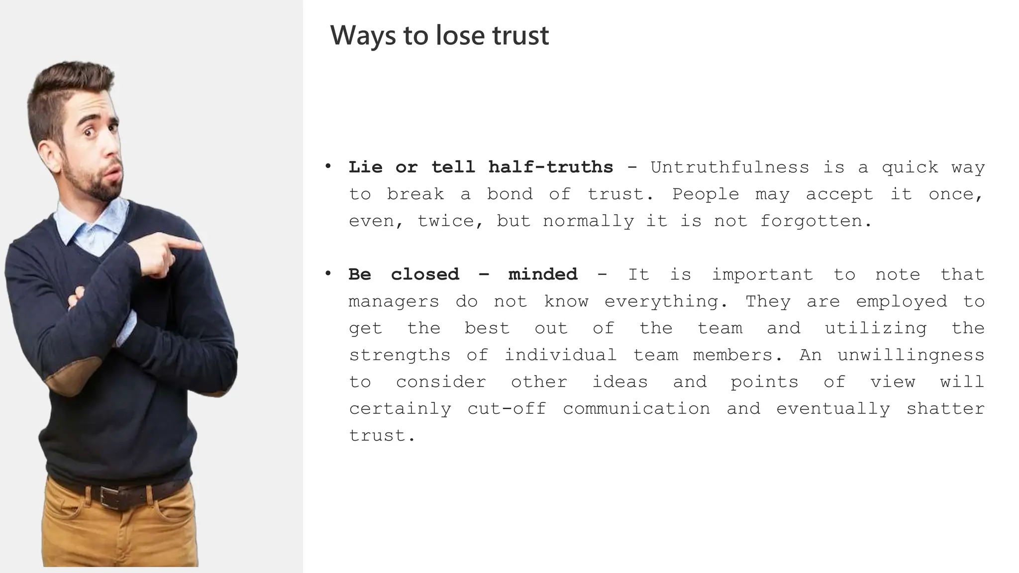 • Lie or tell half-truths - Untruthfulness is a quick way
to break a bond of trust. People may accept it once,
even, twice, but normally it is not forgotten.
• Be closed – minded - It is important to note that
managers do not know everything. They are employed to
get the best out of the team and utilizing the
strengths of individual team members. An unwillingness
to consider other ideas and points of view will
certainly cut-off communication and eventually shatter
trust.
Ways to lose trust
 