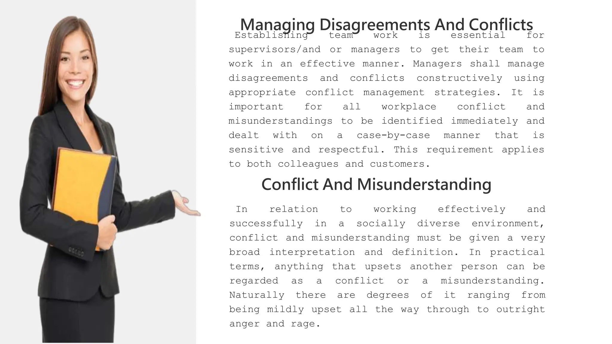 01
02
0
04
01
02
03
Managing Disagreements And Conflicts
02
03
Establishing team work is essential for
supervisors/and or managers to get their team to
work in an effective manner. Managers shall manage
disagreements and conflicts constructively using
appropriate conflict management strategies. It is
important for all workplace conflict and
misunderstandings to be identified immediately and
dealt with on a case-by-case manner that is
sensitive and respectful. This requirement applies
to both colleagues and customers.
04
Conflict And Misunderstanding
In relation to working effectively and
successfully in a socially diverse environment,
conflict and misunderstanding must be given a very
broad interpretation and definition. In practical
terms, anything that upsets another person can be
regarded as a conflict or a misunderstanding.
Naturally there are degrees of it ranging from
being mildly upset all the way through to outright
anger and rage.
 